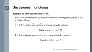Sucesiones monótonas
Teorema de convergencia monótona.
› Una sucesión monótona de números reales es convergente si y sólo si está
acotada. Además:
ING. JOSÉ ARTURO HENRÍQUEZ MENDOZA
 