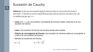Sucesión de Cauchy
› Lema. Si 𝑋 = 𝑥𝑛es una sucesión convergente de números reales, entonces X es una
sucesión de Cauchy.
› Lema. Una sucesión de Cauchy de números reales está acotada.
› Criterio de convergencia de Cauchy. Una sucesión de números reales es convergente si
y sólo si es una sucesión de Cauchy.
› Ejemplo de sucesiones de Cauchy.
› 𝑎𝑎 =
1
𝑛
𝑥𝑛 = 1 −
1
𝑛
𝑛
ING. JOSÉ ARTURO HENRÍQUEZ MENDOZA
 