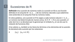 Sucesiones de R
Definición Una sucesión de números reales (o sucesión en R) es una función
definida en el conjunto N = {l, 2, . . .} de los números naturales cuyo codominio
está contenido en el conjunto R de los números reales.
En otras palabras, una sucesión en R le asigna a cada número natural n = 1, 2, ...
un número real determinado de manera única. Si 𝑋: 𝑁 → 𝑅 es una sucesión, el
valor de X en n se denotará por lo general por el símbolo 𝑋𝑛 en vez de usar la
notación de funciones X(n).
A los valores 𝑥𝑛 también se les llama los términos o los elementos de la sucesión.
Se denotará esta sucesión por las notaciones
X (𝑥𝑛) (𝑥𝑛: 𝑛 ∈ 𝑁)
ING. JOSÉ ARTURO HENRÍQUEZ MENDOZA
 