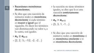 › Sucesiones monótonas
decrecientes.
› Se dice que una sucesión de
números reales es monótona
decreciente si cada término
es mayor o igual que el
siguiente. Es decir los términos
van disminuyendo su valor o, a
lo sumo, son iguales.
› 𝒂𝒏 ≥ 𝒂𝒏+𝟏
› {2, 2, ½, -1/2, -2, -2…}
› la sucesión no tiene términos
iguales, se dice que la es una
sucesión estrictamente
decreciente.
› 𝒂𝒏 > 𝒂𝒏+𝟏
› {5, 3, 1, -1…}
› Se dice que una sucesión de
números reales es monótona si
es monótona creciente o si
es monótona decreciente.
ING. JOSÉ ARTURO HENRÍQUEZ MENDOZA
 