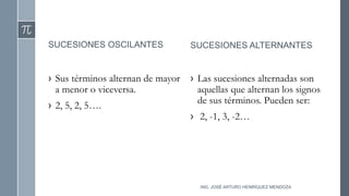 SUCESIONES OSCILANTES
› Sus términos alternan de mayor
a menor o viceversa.
› 2, 5, 2, 5….
SUCESIONES ALTERNANTES
› Las sucesiones alternadas son
aquellas que alternan los signos
de sus términos. Pueden ser:
› 2, -1, 3, -2…
ING. JOSÉ ARTURO HENRÍQUEZ MENDOZA
 