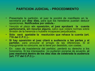 PARTICION JUDICIAL - PROCEDIMIENTO Presentada la partición, el juez la pondrá de manifiesto en la  secretaría por  diez días,  para que los herederos puedan deducir oposiciones.  Notificados por cédula.-  Vencido el plazo  sin oposición, el juez aprobará  la  cuenta particionaria, sin recurso alguno,  salvo que violare normas sobre división de la herencia o hubiere incapaces perjudicados.  Sólo  será  apelable la  resolución que rehace la cuenta (art. 716 del C.P.C.).- Si hay oposición el juez citará a audiencia a las partes y al partidor,  para procurar el arreglo de las diferencias. Si el impugnante no concurre, se lo tiene por desistido, con costas.  En  caso de inasistencia del partidor, perderá su derecho a los honorarios. Si los interesados  no pudieren ponerse de acuerdo,  el juez resolverá dentro de los diez días de celebrada la audiencia (art. 717 del C.P.C.).- 