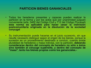 PARTICION BIENES GANANCIALES Todos los herederos presentes y capaces pueden realizar la partición en la forma y por los actos que por unanimidad juzguen conveniente (arts. 3462 del Código Civil y 712 del Código Procesal)  esta norma es aplicable para hacer cesar la indivisión postcomunitaria originada en la disolución de la sociedad conyugal Su instrumentación puede hacerse en el juicio sucesorio, sin que resulte necesario distinguir según el origen de los bienes, porque la sucesión es un procedimiento destinado a concluir, cuando existe pluralidad de herederos y masa indivisa, con la partición,  debiendo considerarse dentro del concepto de heredero no sólo a éstos sino también al cónyuge supérstite, y dentro del concepto de "masa", tanto los bienes propios como los gananciales.-  