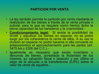 PARTICION POR VENTA La ley también permite la partición por venta mediante la realización de los bienes a través de la venta privada o judicial, para lo que se requiere como hemos dicho la plena capacidad de los herederos y la unanimidad.-  Condicionamiento legal:   Si existe la posibilidad de dividir y adjudicar los bienes en especie, no se podrá exigir por los coherederos la venta de ellos. A su vez la división en especie no podrá hacerse si ella convierte en antieconómico el aprovechamiento para las partes (art. 3475 bis y 2326 del C.C.).- Igualmente es necesario que exista inventario o denuncia de bienes, acreditada la titularidad de los mismos, su valuación fiscal o tasación y por último el pago de la alícuota a la transferencia (0,6%) sobre el valor de venta de aquellos.- 