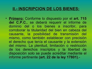 II.- INSCRIPCION DE LOS BIENES: Primero:  Conforme lo dispuesto por el  art. 715 del C.P.C. , se deberá requerir el informe de dominio del o los bienes a inscribir, para corroborar la titularidad del bien en cabeza del causante, la posibilidad de transmisión del mismo, como también establecer con precisión el derecho que tenía el causante y la extensión del mismo. La plenitud, limitación o restricción de los derechos inscriptos y la libertad de disposición solo se puede acreditar mediante el informe pertinente  (art. 22 de la ley 17801) .- 