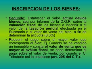 INSCRIPCION DE LOS BIENES: Segundo:  Establecer el valor  actual del/los bienes,  sea por informe de la D.G.R. sobre la  valuación fiscal  de los bienes a inscribir o el valor de  la tasación pericial  efectuada en el Sucesorio o el valor de venta del bien, a fin de determinar la alícuota (0,6%)  Requerir el pago sobre el mayor valor que corresponda al bien; Ej. Cuando se ha vendido un inmueble y consta  el valor de venta que es mayor al avalúo fiscal , se debe determinar el pago sobre el valor de venta, por cuanto el C. Tributario así lo establece  (art. 205 del C.T.) .-  