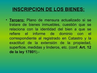 INSCRIPCION DE LOS BIENES: Tercero:  Plano de mensura actualizado si se tratare de bienes inmuebles, cuestión que se relaciona con la identidad del bien a que se refiere el informe de dominio con el correspondiente al registrado en Catastro y la exactitud de la extensión de la propiedad, superficie, medidas y linderos, etc. (conf.  Art. 12 de la ley 17801 ).-  