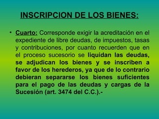 INSCRIPCION DE LOS BIENES: Cuarto:  Corresponde exigir la acreditación en el expediente de libre deudas, de impuestos, tasas y contribuciones, por cuanto recuerden que en el proceso sucesorio se  liquidan las deudas, se adjudican los bienes y se inscriben a favor de los herederos, ya que de lo contrario debieran separarse los bienes suficientes para el pago de las deudas y cargas de la Sucesión (art. 3474 del C.C.).- 