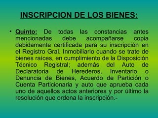 INSCRIPCION DE LOS BIENES: Quinto:  De todas las constancias antes mencionadas debe acompañarse copia debidamente certificada para su inscripción en el Registro Gral. Inmobiliario cuando se trate de bienes raíces, en cumplimiento de la Disposición Técnico Registral; además del Auto de Declaratoria de Herederos, Inventario o Denuncia de Bienes, Acuerdo de Partición o Cuenta Particionaria y auto que aprueba cada uno de aquellos actos anteriores y por último la resolución que ordena la inscripción.-  