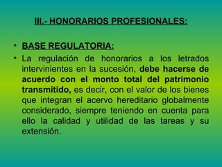 III.- HONORARIOS PROFESIONALES: BASE REGULATORIA:   La regulación de honorarios a los letrados intervinientes en la sucesión,  debe hacerse de acuerdo con el monto total del patrimonio transmitido,  es decir, con el valor de los bienes que integran el acervo hereditario globalmente considerado, siempre teniendo en cuenta para ello la calidad y utilidad de las tareas y su extensión.  