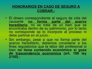 HONORARIOS EN CASO DE SEGURO A COBRAR.- El dinero correspondiente al seguro de vida del causante  no forma parte del acervo hereditario , no se trata de un bien que se encontraba dentro de su patrimonio, por lo tanto no corresponde se lo incorpore al proceso ni debe partirse en el juicio.-  Sin embargo, pese a que no forma parte del acervo hereditario, debemos considerar a los fines regulatorios que la labor del profesional si bien  no tiene contenido económico si goza de  trascendencia económica   (art. 188 ley 2150) .- 