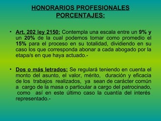 HONORARIOS PROFESIONALES PORCENTAJES: Art. 202 ley 2150:  Contempla una escala entre un  9% y  un  20%  de la cual podemos tomar como promedio el  15%  para el proceso en su totalidad, dividiendo en su caso los que corresponda abonar a cada abogado por la etapa/s en que haya actuado.-  Dos o más letrados:  Se regulará teniendo en cuenta el monto del asunto, el valor, mérito,  duración y eficacia de los  trabajos  realizados,  ya  sean de carácter común a  cargo de la masa o particular a cargo del patrocinado,  como  así en este último caso la cuantía del interés representado.-  