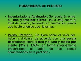 HONORARIOS DE PERITOS: Inventariador y Avaluador:  Se regularán entre  el  uno y tres por ciento   (1% a 3%)  sobre el total del avalúo, teniendo en cuenta los planos que hubiera tenido que  levantar.-  Perito  Partidor:   Se fijará sobre el valor del  haber a dividirse, de acuerdo con una  escala decreciente  entre el  tres y el uno y medio por ciento (3% a 1,5%) , en forma inversamente proporcional al valor de los bienes comprendidos en la partición.-  