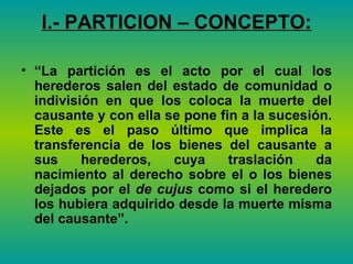 I.- PARTICION – CONCEPTO: “ La partición es el acto por el cual los herederos salen del estado de comunidad o indivisión en que los coloca la muerte del causante y con ella se pone fin a la sucesión. Este es el paso último que implica la transferencia de los bienes del causante a sus herederos, cuya traslación da nacimiento al derecho sobre el o los bienes dejados por el  de cujus  como si el heredero los hubiera adquirido desde la muerte misma del causante”.   