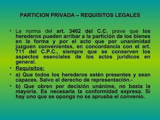 PARTICION PRIVADA – REQUISITOS LEGALES La norma del  art. 3462 del C.C.  preve que  los herederos pueden arribar a la partición de los bienes en la forma y por el acto que por unanimidad juzguen convenientes, en concordancia con el art. 711 del C.P.C., siempre que se conserven los aspectos esenciales de los actos jurídicos en general.  Requisitos:   a) Que todos los herederos estén presentes y sean capaces. Salvo el derecho de representación.- b) Que obren por decisión unánime, no basta la mayoría. Es necesaria la conformidad expresa.   Si hay uno que se oponga no se aprueba el convenio. 