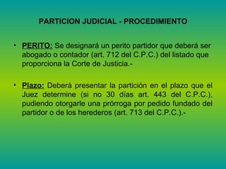 PARTICION JUDICIAL - PROCEDIMIENTO PERITO:  Se designará un perito partidor que deberá ser abogado o contador (art. 712 del C.P.C.) del listado que proporciona la Corte de Justicia.- Plazo:  Deberá presentar la partición en el plazo que el Juez determine (si no 30 días art. 443 del C.P.C.), pudiendo otorgarle una prórroga por pedido fundado del partidor o de los herederos (art. 713 del C.P.C.).-  
