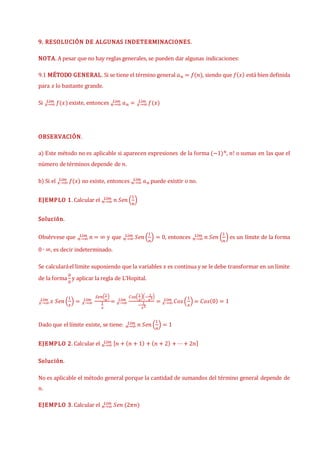 9. RESOLUCIÓN DE ALGUNAS INDETERMINACIONES.
NOTA. A pesar que no hay reglas generales, se pueden dar algunas indicaciones:
9.1 MÉTODO GENERAL. Si se tiene el término general 𝑎𝑛 = 𝑓(𝑛), siendo que 𝑓(𝑥) está bien definida
para 𝑥 lo bastante grande.
Si 𝑓(𝑥)
𝑥→∞
𝐿í𝑚 existe, entonces 𝑛→∞
𝐿í𝑚 𝑎𝑛 = 𝑥→∞
𝐿í𝑚 𝑓(𝑥)
OBSERVACIÓN.
a) Este método no es aplicable si aparecen expresiones de la forma (−1)𝑛, 𝑛! o sumas en las que el
número de términos depende de 𝑛.
b) Si el 𝑓(𝑥)
𝑥→∞
𝐿í𝑚 no existe, entonces 𝑛→∞
𝐿í𝑚 𝑎𝑛 puede existir o no.
EJEMPLO 1. Calcular el 𝑛→∞
𝐿í𝑚 𝑛 𝑆𝑒𝑛 (
1
𝑛
)
Solución.
Obsérvese que 𝑛→∞
𝐿í𝑚 𝑛 = ∞ y que 𝑛→∞
𝐿í𝑚 𝑆𝑒𝑛 (
1
𝑛
) = 0, entonces 𝑛→∞
𝐿í𝑚 𝑛 𝑆𝑒𝑛 (
1
𝑛
) es un límite de la forma
0 ∙ ∞, es decir indeterminado.
Se calcularáel limite suponiendo que la variables 𝑥 es continua y se le debe transformar en un límite
de la forma
0
0
y aplicar la regla de L’Hopital.
𝑥→∞
𝐿í𝑚 𝑥 𝑆𝑒𝑛 (
1
𝑥
) = 𝑥→∞
𝐿í𝑚
𝑆𝑒𝑛(1
𝑥
)
1
𝑥
= 𝑥→∞
𝐿í𝑚
𝐶𝑜𝑠(1
𝑥
)(−
1
𝑥2)
−
1
𝑥2
= 𝑥→∞
𝐿í𝑚 𝐶𝑜𝑠(
1
𝑥
) = 𝐶𝑜𝑠(0) = 1
Dado que el límite existe, se tiene: 𝑛→∞
𝐿í𝑚 𝑛 𝑆𝑒𝑛 (
1
𝑛
) = 1
EJEMPLO 2. Calcular el 𝑛→∞
𝐿í𝑚 [𝑛 + (𝑛 + 1) + (𝑛 + 2) + ⋯+ 2𝑛]
Solución.
No es aplicable el método general porque la cantidad de sumandos del término general depende de
𝑛.
EJEMPLO 3. Calcular el 𝑛→∞
𝐿í𝑚 𝑆𝑒𝑛 (2𝜋𝑛)
 