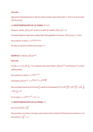 Solución.
Aplicando el método general, el 𝑥→∞
𝐿í𝑚 𝑆𝑒𝑛 (2𝜋𝑥)no existe, pero el𝑆𝑒𝑛 (2𝜋𝑛) = 0, ∀𝑛 ∈ 𝑁; por lotanto
𝑛→∞
𝐿í𝑚 𝑆𝑒𝑛 (2𝜋𝑛)
9.2 INDETERMINACIÓN DE LA FORMA: 00 e ∞0.
Al desear calcular 𝑛→∞
𝐿í𝑚 (𝑎𝑛)𝑏𝑛, se hace el cambio de variable 𝑛→∞
𝐿í𝑚 (𝑎𝑛)𝑏𝑛 = 𝐿.
Tomando logaritmo neperiano a ambos lados de la igualdad se tiene que 𝑛→∞
𝐿í𝑚 𝑏𝑛𝐿𝑛(𝑎𝑛) = 𝐿𝑛(𝐿)
De lo anterior se tiene: 𝐿 = 𝑒𝑛→∞
𝐿í𝑚 𝑏𝑛𝐿𝑛(𝑎𝑛)
Se reduce a calcular un límite de la forma 0 ∙ ∞
EJEMPLO 1. Calcular 𝑛→∞
𝐿í𝑚 (𝑛)1/𝑛2
.
Solución.
El 𝑛→∞
𝐿í𝑚 𝑛 = ∞ y el 𝑛→∞
𝐿í𝑚 1
𝑛2
= 0,o cualquiere decir que el límite 𝑛→∞
𝐿í𝑚 (𝑛)1/𝑛2
es de laforma ∞0,es decir
indeterminado.
De lo anterior se tiene: 𝐿 = 𝑒𝑛→∞
𝐿í𝑚 (𝑛)1/𝑛2
.
Calculando 𝑛→∞
𝐿í𝑚 (𝑛)1/𝑛2
= 𝑒𝑛→∞
𝐿í𝑚 1
𝑛2 𝐿𝑛 𝑛
= 𝑒𝑛→∞
𝐿í𝑚 𝐿𝑛 𝑛
𝑛2
.
Hay una indeterminación de la forma
∞
∞
;usando la forma general (7.1) 𝑛→∞
𝐿í𝑚 𝐿𝑛 𝑛
𝑛2
=𝑥→∞
𝐿í𝑚 𝐿𝑛 𝑥
𝑥2
= 𝑥→∞
𝐿í𝑚
1
𝑥
2𝑥
=𝑥→∞
𝐿í𝑚 1
2𝑥2
= 0
Por lo tanto: 𝐿 = 𝑒𝑛→∞
𝐿í𝑚 (𝑛)1/𝑛2
= 𝑒0 = 1.
9.3 INDETERMINACIÓN DE LA FORMA: 1∞.
Sea la sucesión (1 +
1
𝑛
)
𝑛
Esta sucesión es acotada y creciente, y por lo tanto existe su límite. El límite de esta sucesión es 𝑒. Es
decir𝑛→∞
𝐿í𝑚 (1 +
1
𝑛
)
𝑛
= 𝑒.
 
