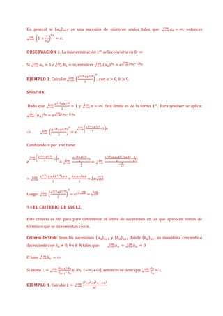 En general si {𝑎𝑛}𝑛≥1 es una sucesión de números reales tales que 𝑛→∞
𝐿í𝑚 𝑎𝑛 = ∞, entonces
𝑛→∞
𝐿í𝑚 (1 +
1
𝑥𝑛
)
𝑥𝑛
= 𝑒.
OBSERVACIÓN 1. La indeterminación 1∞ se la convierte en 0 ∙ ∞
Si 𝑛→∞
𝐿í𝑚 𝑎𝑛 = 1y 𝑛→∞
𝐿í𝑚 𝑏𝑛 = ∞, entonces 𝑛→∞
𝐿í𝑚 (𝑎𝑛)𝑏𝑛 = 𝑒𝑛→∞
𝐿í𝑚 (𝑎𝑛−1)𝑏𝑛
EJEMPLO 1. Calcular 𝑛→∞
𝐿í𝑚 (
𝑎1 𝑛
⁄ +𝑏1 𝑛
⁄
2
)
𝑛
, con 𝑎 > 0, 𝑏 > 0.
Solución.
Dado que
𝑎1 𝑛
⁄ +𝑏1 𝑛
⁄
2
𝑛→∞
𝐿í𝑚 = 1 y 𝑛→∞
𝐿í𝑚 𝑛 = ∞. Este límite es de la forma 1∞. Para resolver se aplica:
𝑛→∞
𝐿í𝑚 (𝑎𝑛)𝑏𝑛 = 𝑒𝑛→∞
𝐿í𝑚 (𝑎𝑛−1)𝑏𝑛
 𝑛→∞
𝐿í𝑚 (
𝑎1 𝑛
⁄ +𝑏1 𝑛
⁄
2
)
𝑛
= 𝑒
𝑛→∞
𝐿í𝑚 (𝑎1 𝑛
⁄ +𝑏1 𝑛
⁄
2
−1)𝑛
Cambiando 𝑛 por 𝑥 se tiene:
𝑒
𝑥→∞
𝐿í𝑚 (𝑎1 𝑥
⁄ +𝑏1 𝑥
⁄
2
−1)𝑥
= 𝑥→∞
𝐿í𝑚
𝑎1 𝑥
⁄ +𝑏1 𝑥
⁄
2
−1
1
𝑥
= 𝑥→∞
𝐿í𝑚
𝑎1 𝑥
⁄ 𝐿𝑛 𝑎+𝑏1 𝑥
⁄ 𝐿𝑛 𝑏
2
(−
1
𝑥2)
−
1
𝑥2
= 𝑥→∞
𝐿í𝑚 𝑎1 𝑥
⁄ 𝐿𝑛 𝑎+𝑏1 𝑥
⁄ 𝐿𝑛 𝑏
2
=
𝐿𝑛 𝑎+𝐿𝑛 𝑏
2
= 𝐿𝑛√𝑎𝑏
Luego: 𝑛→∞
𝐿í𝑚 (
𝑎1 𝑛
⁄ +𝑏1 𝑛
⁄
2
)
𝑛
= 𝑒𝐿𝑛√𝑎𝑏 = √𝑎𝑏
9.4 EL CRITERIO DE STOLZ.
Este criterio es útil para para determinar el límite de sucesiones en las que aparecen sumas de
términos que se incrementan con 𝑛.
Criterio de Stolz: Sean las sucesiones {𝑎𝑛}𝑛≥1 y {𝑏𝑛}𝑛≥1 donde {𝑏𝑛}𝑛≥1 es monótona creciente o
decreciente con 𝑏𝑛 ≠ 0, ∀𝑛 ∈ 𝑁tales que: 𝑎𝑛
𝑛→∞
𝐿í𝑚 = 𝑏𝑛
𝑛→∞
𝐿í𝑚 = 0
O bien 𝑏𝑛
𝑛→∞
𝐿í𝑚 = ∞
Si existe 𝐿 =
𝑎𝑛+1−𝑎𝑛
𝑏𝑛+1−𝑏𝑛
𝑛→∞
𝐿í𝑚 ∈ 𝑅 ∪ {−∞;+∞}, entonces se tiene que
𝑎𝑛
𝑏𝑛
𝑛→∞
𝐿í𝑚 = 𝐿
EJEMPLO 1. Calcular 𝐿 =
12+22+32+…+𝑛2
𝑛3
𝑛→∞
𝐿í𝑚
 