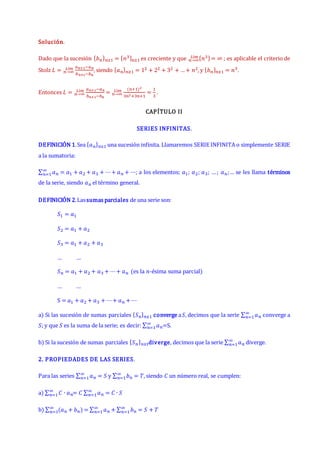 Solución.
Dado que la sucesión {𝑏𝑛}𝑛≥1 = {𝑛3}𝑛≥1 es creciente y que {𝑛3}= ∞
𝑛→∞
𝐿í𝑚 ; es aplicable el criterio de
Stolz 𝐿 =
𝑎𝑛+1−𝑎𝑛
𝑏𝑛+1−𝑏𝑛
𝑛→∞
𝐿í𝑚 , siendo {𝑎𝑛}𝑛≥1 = 12 + 22 + 32 + …+ 𝑛2, y {𝑏𝑛}𝑛≥1 = 𝑛3.
Entonces 𝐿 =
𝑎𝑛+1−𝑎𝑛
𝑏𝑛+1−𝑏𝑛
𝑛→∞
𝐿í𝑚 =
(𝑛+1)2
3𝑛2+3𝑛+1
𝑛→∞
𝐿í𝑚 =
1
3
.
CAPÍTULO II
SERIES INFINITAS.
DEFINICIÓN 1.Sea {𝑎𝑛}𝑛≥1 una sucesión infinita. Llamaremos SERIE INFINITA o simplemente SERIE
a la sumatoria:
∑ 𝑎𝑛
∞
𝑛=1 = 𝑎1 + 𝑎2 + 𝑎3 + ⋯+ 𝑎𝑛 + ⋯; a los elementos; 𝑎1; 𝑎2; 𝑎3; …; 𝑎𝑛;… se les llama términos
de la serie, siendo 𝑎𝑛 el término general.
DEFINICIÓN 2.Lassumas parciales de una serie son:
𝑆1 = 𝑎1
𝑆2 = 𝑎1 + 𝑎2
𝑆3 = 𝑎1 + 𝑎2 + 𝑎3
… …
𝑆𝑛 = 𝑎1 + 𝑎2 + 𝑎3 + ⋯+ 𝑎𝑛 (es la 𝑛-ésima suma parcial)
… …
S = 𝑎1 + 𝑎2 + 𝑎3 + ⋯+ 𝑎𝑛 + ⋯
a) Si las sucesión de sumas parciales {𝑆𝑛}𝑛≥1 converge a𝑆, decimos que la serie ∑ 𝑎𝑛
∞
𝑛=1 converge a
𝑆; y que 𝑆 es la suma de la serie; es decir: ∑ 𝑎𝑛
∞
𝑛=1 =S.
b) Si la sucesión de sumas parciales {𝑆𝑛}𝑛≥1diverge, decimos que la serie ∑ 𝑎𝑛
∞
𝑛=1 diverge.
2. PROPIEDADES DE LAS SERIES.
Para las series ∑ 𝑎𝑛
∞
𝑛=1 = 𝑆 y ∑ 𝑏𝑛
∞
𝑛=1 = 𝑇, siendo 𝐶 un número real, se cumplen:
a) ∑ 𝐶 ∙ 𝑎𝑛
∞
𝑛=1 = 𝐶 ∑ 𝑎𝑛
∞
𝑛=1 = 𝐶 ∙ 𝑆
b) ∑ (𝑎𝑛 + 𝑏𝑛)
∞
𝑛=1 = ∑ 𝑎𝑛
∞
𝑛=1 + ∑ 𝑏𝑛
∞
𝑛=1 = 𝑆 + 𝑇
 