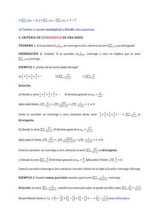 c) ∑ (𝑎𝑛 − 𝑏𝑛)
∞
𝑛=1 = ∑ 𝑎𝑛
∞
𝑛=1 − ∑ 𝑎𝑛
∞
𝑛=1 = 𝑆 − 𝑇
d) También se pueden multiplicar y dividir adecuadamente.
3. CRITERIO DE DIVERGENCIA DE UNA SERIE.
TEOREMA 1. Si la sucesión {𝑎𝑛}𝑛≥1 no converge a cero, entonces la serie ∑ 𝑎𝑛
∞
𝑛=1 es divergente.
OBSERVACIÓN 2. Cuidado. Si la sucesión {𝑎𝑛}𝑛≥1 converge a cero no implica que la serie
∑ 𝑎𝑛
∞
𝑛=1 converge.
EJEMPLO 1. ¿Cuáles de las series dadas diverge?
a)
1
2
+
2
3
+
3
4
+
4
5
+ ⋯ b) ∑
𝑛2
𝑛2+1
∞
𝑛=1 c) ∑
𝜋
𝑛
∞
𝑛=1
Solución.
a) Siendo a serie
1
2
+
2
3
+
3
4
+
4
5
+ ⋯ El término general es 𝑎𝑛 =
𝑛
𝑛+1
Aplicando límite 𝑛→∞
𝐿í𝑚 𝑛
𝑛+1
= 𝑛→∞
𝐿í𝑚 𝑛/𝑛
𝑛/𝑛+1/𝑛
=𝑛→∞
𝐿í𝑚 1
1+1/𝑛
= 1 ≠ 0
Como la sucesión no converge a cero, entonces dicha serie
1
2
+
2
3
+
3
4
+
4
5
+ ⋯ = ∑
𝑛
𝑛+1
∞
𝑛=1 es
divergente.
b) Siendo la serie ∑
𝑛2
𝑛2+1
∞
𝑛=1 . El término general es 𝑎𝑛 =
𝑛2
𝑛2+1
.
Aplicando el límite 𝑛→∞
𝐿í𝑚 𝑛2
𝑛2+1
= 𝑛→∞
𝐿í𝑚 𝑛2/𝑛2
𝑛2/𝑛2+1/𝑛2
=𝑛→∞
𝐿í𝑚 1
1+1/𝑛2
= 1 ≠ 0 .
Como la sucesión no converge a cero, entonces la serie ∑
𝑛2
𝑛2+1
∞
𝑛=1 es divergente.
c) Siendo la serie ∑
𝜋
𝑛
∞
𝑛=1 . El término general es 𝑎𝑛 =
𝜋
𝑛
. Aplicando el límite 𝑛→∞
𝐿í𝑚 𝜋
𝑛
= 0 .
Como la sucesión convergea cero, entonces coneste criterio no se sabe si la serie convergeo diverge.
EJEMPLO 2. Usando sumas parciales muestre que la serie ∑
1
𝑛(𝑛+1)
∞
𝑛=1 converge.
Solución. La serie ∑
1
𝑛(𝑛+1)
∞
𝑛=1 usando fracciones parciales, se puede escribir como: ∑ (
1
𝑛
−
1
𝑛+1
)
∞
𝑛=1
Desarrollando hasta 𝑛: 𝑆𝑛 = (1 −
1
2
) + (
1
2
−
1
3
) + (
1
3
−
1
4
) + ⋯+ (
1
𝑛
−
1
𝑛+1
) suma telescópica.
 