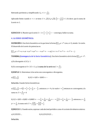 Retirando paréntesis y simplificando: 𝑆𝑛 = 1 −
1
𝑛+1
.
Aplicando límite cuando 𝑛 →  se tiene: 𝑆 = 𝑛→∞
𝐿í𝑚 𝑆𝑛=𝑛→∞
𝐿í𝑚 (1 −
1
𝑛+1
) = 1. Es decir, que la suma de
la serie es 1.
EJERCICIO 1. Muestre que la serie 2 − 1 +
1
2
−
1
4
+
1
8
− ⋯ converge y hallar su suma.
4. LA SERIE GEOMÉTRICA.
DEFINICIÓN 1.Una Serie Geométrica es la que tiene la forma ∑ 𝑎 ∙ 𝑟𝑛
∞
𝑛=0 con 𝑎 ≠ 0, siendo 𝑟 la razón.
El desarrollo de la serie de potencias es:
∑ 𝑎 ∙ 𝑟𝑛
∞
𝑛=0 = 𝑎 + 𝑎𝑟 + 𝑎𝑟2 + 𝑎𝑟3 + ⋯+ 𝑎𝑟𝑛 + ⋯ = 𝑎(1 + 𝑟 + 𝑟2 + 𝑟3 + ⋯+ 𝑟𝑛 + ⋯)
TEOREMA (Convergencia de la Serie Geométrica). Una Serie Geométrica de la forma ∑ 𝑎 ∙ 𝑟𝑛
∞
𝑛=0 :
a) Es divergente si |𝑟| ≥ 1
b) Es convergente si 0 < |𝑟| < 1; y, la suma de la serie es 𝑆 =
𝑎
1−𝑟
.
EJEMPLO 1. Determinar si las series son convergentes o divergentes.
a) ∑
4
3𝑛
∞
𝑛=0 b) 0,3 + 0,03 + 0,003 + ⋯
Solución. Usando Series Geométricas:
a) ∑
4
3𝑛
∞
𝑛=0 = 4(1 +
1
3
+
1
9
+
1
27
+ ⋯) , entonces 𝑎 = 4 y la razón 𝑟 =
1
3
entonces es convergente y la
suma es: 𝑆 =
4
1−
1
3
= 6
b) 0,3 + 0,03 + 0,003 + 0,0003 + ⋯=
3
10
+
3
100
+
3
1000
+ ⋯ =
3
10
(1 +
1
10
+
1
100
+ ⋯), entonces 𝑎 =
3
10
y 𝑟 =
1
10
, la suma será: 𝑆 =
3/10
1−1/10
=
3/10
9/10
=
1
3
.
EJERCICIO 1. Usando series, expresar cada decimal periódico como el cociente de números enteros:
a) 0,535353 … b) 0,123123123 …
Solución.
 