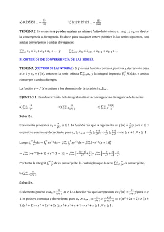 a) 0,535353 … =
53
100
b) 0,123123123 … =
123
1000
TEOREMA2.Enunaseriese puedensuprimirunnúmerofinito detérminos,𝑎1; 𝑎2;…; 𝑎𝑘,sin afectar
la convergencia o divergencia. Es decir, para cualquier entero positivo 𝑘, las series siguientes, son
ambas convergentes o ambas divergentes:
∑ 𝑎𝑛
∞
𝑛=1 = 𝑎1 + 𝑎2 + 𝑎3 + ⋯ y ∑ 𝑎𝑛
∞
𝑛=𝑘+1 = 𝑎𝑘+1 + 𝑎𝑘+2 + 𝑎𝑘+3 + ⋯
5. CRITERIOS DE CONVERGENCIA DE LAS SERIES.
TEOREMA. (CRITERIO DE LA INTEGRAL). Si 𝑓 es una función continua, positiva y decreciente para
𝑥 ≥ 1 y 𝑎𝑛 = 𝑓(𝑛), entonces la serie infinita ∑ 𝑎𝑛
∞
𝑛=0 y la integral impropia ∫ 𝑓(𝑥)𝑑𝑥
∞
1 , o ambas
convergen o ambas divergen.
La función 𝑦 = 𝑓(𝑥) contiene a los elementos de la sucesión {𝑎𝑛}𝑛≥1.
EJEMPLO 1. Usando el criterio de la integral analizar la convergencia o divergencia de las series:
a) ∑
𝑛
𝑒𝑛
∞
𝑛=1 b) ∑
𝑛
𝑛2+1
∞
𝑛=1 c) ∑
𝐿𝑛(𝑛)
𝑛
∞
𝑛=1
Solución.
El elemento general es 𝑎𝑛 =
𝑛
𝑒𝑛
, 𝑛 ≥ 1. La función real que la representa es: 𝑓(𝑥) =
𝑥
𝑒𝑥
y para 𝑥 ≥ 1
es positiva continua y decreciente, pues 𝑎𝑛 ≥ 𝑎𝑛+1 
𝑥
𝑒𝑥
≥
𝑥+1
𝑒𝑥+1

𝑥
𝑒𝑥
≥
𝑥+1
𝑒∙𝑒𝑥
 𝑒𝑥 ≥ 𝑥 + 1, ∀ 𝑥 ≥ 1 .
Luego: ∫
𝑥
𝑒𝑥
𝑑𝑥
∞
1 = ∫ 𝑥𝑒−𝑥𝑑𝑥
∞
1 = 𝑏→∞
𝐿í𝑚
∫ 𝑥𝑒−𝑥𝑑𝑥
𝑏
1 = 𝑏→∞
𝐿í𝑚 [−𝑒−𝑥(𝑥+ 1)]1
𝑏
= 𝑏→∞
𝐿í𝑚 [−𝑒−𝑏(𝑏+ 1) + 𝑒−1(1 + 1)] = 𝑏→∞
𝐿í𝑚
[−
(𝑏+1)
𝑒𝑏
+
2
𝑒
] = 𝑏→∞
𝐿í𝑚
[−
1
𝑒𝑏
+
2
𝑒
] =
2
𝑒
.
Por tanto, la integral ∫
𝑥
𝑒𝑥
𝑑𝑥
∞
1 es convergente; lo cual implica que la serie ∑
𝑛
𝑒𝑛
∞
𝑛=1 es convergente.
b) ∑
𝑛
𝑛2+1
∞
𝑛=1
Solución.
Elelemento general es 𝑎𝑛 =
𝑛
𝑛2+1
, 𝑛 ≥ 1.La funciónreal que la representa es: 𝑓(𝑥) =
𝑥
𝑥2+1
y para 𝑥 ≥
1 es positiva continua y decreciente, pues 𝑎𝑛 ≥ 𝑎𝑛+1 
𝑥
𝑥2+1
≥
𝑥+1
(𝑥+1)2+1
 𝑥(𝑥2 + 2𝑥 + 2) ≥ (𝑥 +
1)(𝑥2 + 1)  𝑥3 + 2𝑥2 + 2𝑥 ≥ 𝑥3 + 𝑥2 + 𝑥 + 1  𝑥2 + 𝑥 ≥ 1 , ∀ 𝑥 ≥ 1 .
 