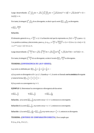 Luego desarrollando: ∫
𝑥
𝑥2+1
𝑑𝑥
∞
1 = 𝑏→∞
𝐿í𝑚 1
2
∫
2𝑥
𝑥2+1
𝑑𝑥
𝑏
1 =
1
2 𝑏→∞
𝐿í𝑚 [𝐿𝑛(𝑥2 + 1)]1
𝑏
= 𝑏→∞
𝐿í𝑚 [𝐿𝑛(𝑏2 + 1) −
𝐿𝑛(2)] = ∞ .
Por tanto, la integral ∫
𝑥
𝑥2+1
𝑑𝑥
∞
1 es divergente; es decir que la serie ∑
𝑛
𝑛2+1
∞
𝑛=1 es divergente.
c) ∑
𝐿𝑛(𝑛)
𝑛
∞
𝑛=1
Solución.
El elemento general es 𝑎𝑛 =
𝐿𝑛 𝑛
𝑛
, 𝑛 ≥ 1. La función real que la representa es: 𝑓(𝑥) =
𝐿𝑛 𝑥
𝑥
y para 𝑥 ≥
1 es positiva continua y decreciente, pues 𝑎𝑛 ≥ 𝑎𝑛+1 
𝐿𝑛 𝑥
𝑥
≥
𝐿𝑛(𝑥+1)
𝑥+1
 (𝑥 + 1) 𝐿𝑛 𝑥 ≥ 𝑥 𝐿𝑛(𝑥 + 1)
 𝑥𝑥+1 ≥ (𝑥 + 1)𝑥, ∀ 𝑥 ≥ 3 .
Luego desarrollando: ∫
𝐿𝑛 𝑥
𝑥
𝑑𝑥
∞
1 = 𝑏→∞
𝐿í𝑚
∫
𝐿𝑛 𝑥
𝑥
𝑑𝑥
𝑏
1 = 𝑏→∞
𝐿í𝑚
[
1
2
𝐿𝑛2𝑥]
1
𝑏
= 𝑏→∞
𝐿í𝑚 [𝐿𝑛2(𝑏) − 𝐿𝑛2(3)] = ∞ .
Por tanto, la integral ∫
𝐿𝑛 𝑥
𝑥
𝑑𝑥
∞
1 es divergente; es decir la serie ∑
𝐿𝑛(𝑛)
𝑛
∞
𝑛=1 es divergente.
TEOREMA (CONVERGENCIA DE LAS P-SERIES).
La p-serie es definida por: ∑
1
𝑛𝑝
∞
𝑛=1 =
1
1𝑝
+
1
2𝑝
+
1
3𝑝
+ ⋯
a) La p-serie es divergente si 0 < 𝑝 ≤ 1. Cuando 𝑝 = 1, la serie es llamada serie armónicadivergente
y toma la forma: ∑
1
𝑛
∞
𝑛=1 =
1
1
+
1
2
+
1
3
+ ⋯
b) La p-serie es convergente si 𝑝 > 1.
EJEMPLO 1. Determinar la convergencia o divergencia de las series:
a) ∑
1
𝑛2
∞
𝑛=1 b) ∑
1
𝑛𝑒
∞
𝑛=1 c) ∑
1
√𝑛
5
∞
𝑛=1
Solución. a) La serie ∑
1
𝑛𝑝
∞
𝑛=1 es 𝑝-serie con 𝑝 = 2 > 1, entonces es convergente.
Solución b) La serie ∑
1
𝑛𝑝
∞
𝑛=1 , es 𝑝-serie con 𝑝 = 𝑒 > 1, entonces es convergente.
Solución c) La serie ∑
1
√𝑛
5
∞
𝑛=1 = ∑
1
𝑛1/5
∞
𝑛=1 es 𝑝-serie con 𝑝 =
1
5
< 1, entonces es divergente.
TEOREMA. (CRITERIO DE COMPARACIÓN DIRECTA). Si se cumple que
0 ≤ 𝑎𝑛 ≤ 𝑏𝑛 , ∀ 𝑛 ≥ 1 ,
 