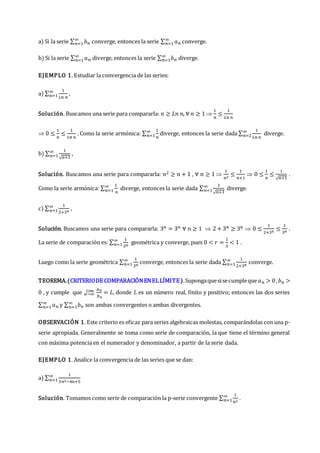 a) Si la serie ∑ 𝑏𝑛
∞
𝑛=1 converge, entonces la serie ∑ 𝑎𝑛
∞
𝑛=1 converge.
b) Si la serie ∑ 𝑎𝑛
∞
𝑛=1 diverge, entonces la serie ∑ 𝑏𝑛
∞
𝑛=1 diverge.
EJEMPLO 1. Estudiar la convergencia de las series:
a) ∑
1
𝐿𝑛 𝑛
∞
𝑛=1 ,
Solución. Buscamos una serie para compararla: 𝑛 ≥ 𝐿𝑛 𝑛, ∀ 𝑛 ≥ 1 
1
𝑛
≤
1
𝐿𝑛 𝑛
 0 ≤
1
𝑛
≤
1
𝐿𝑛 𝑛
. Como la serie armónica: ∑
1
𝑛
∞
𝑛=1 diverge, entonces la serie dada ∑
1
𝐿𝑛 𝑛
∞
𝑛=2 diverge.
b) ∑
1
√𝑛+1
∞
𝑛=1 ,
Solución. Buscamos una serie para compararla: 𝑛2 ≥ 𝑛 + 1 , ∀ 𝑛 ≥ 1 
1
𝑛2
≤
1
𝑛+1
 0 ≤
1
𝑛
≤
1
√𝑛+1
.
Como la serie armónica: ∑
1
𝑛
∞
𝑛=1 diverge, entonces la serie dada ∑
1
√𝑛+1
∞
𝑛=1 diverge.
c) ∑
1
2+3𝑛
∞
𝑛=1 ,
Solución. Buscamos una serie para compararla: 3𝑛 = 3𝑛 ∀ 𝑛 ≥ 1  2 + 3𝑛 ≥ 3𝑛  0 ≤
1
2+3𝑛
≤
1
3𝑛
.
La serie de comparación es: ∑
1
3𝑛
∞
𝑛=1 geométrica y converge, pues 0 < 𝑟 =
1
3
< 1 .
Luego como la serie geométrica ∑
1
3𝑛
∞
𝑛=1 converge, entonces la serie dada ∑
1
2+3𝑛
∞
𝑛=1 converge.
TEOREMA.(CRITERIODE COMPARACIÓNENELLÍMITE).Supongaquesisecumpleque𝑎𝑛 > 0,𝑏𝑛 >
0 , y cumple que 𝑛→∞
𝐿í𝑚 𝑎𝑛
𝑏𝑛
= 𝐿, donde 𝐿 es un número real, finito y positivo; entonces las dos series
∑ 𝑎𝑛
∞
𝑛=1 y ∑ 𝑏𝑛
∞
𝑛=1 son ambas convergentes o ambas divergentes.
OBSERVACIÓN 1. Este criterio es eficaz para series algebraicas molestas, comparándolas con una p-
serie apropiada. Generalmente se toma como serie de comparación, la que tiene el término general
con máxima potencia en el numerador y denominador, a partir de la serie dada.
EJEMPLO 1. Analice la convergencia de las series que se dan:
a) ∑
1
3𝑛2−4𝑛+5
∞
𝑛=1
Solución. Tomamos como serie de comparación la p-serie convergente ∑
1
𝑛2
∞
𝑛=1 .
 