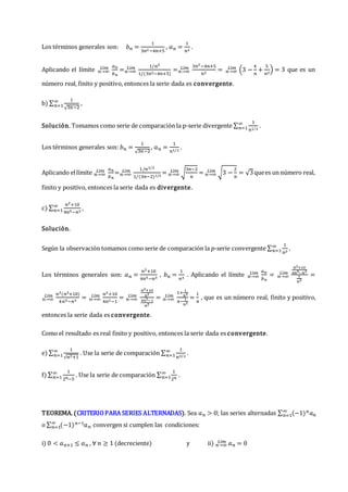 Los términos generales son: 𝑏𝑛 =
1
3𝑛2−4𝑛+5
, 𝑎𝑛 =
1
𝑛2
.
Aplicando el límite 𝑛→∞
𝐿í𝑚 𝑎𝑛
𝑏𝑛
=𝑛→∞
𝐿í𝑚 1/𝑛2
1/(3𝑛2−4𝑛+5)
=𝑛→∞
𝐿í𝑚 3𝑛2−4𝑛+5
𝑛2
= 𝑛→∞
𝐿í𝑚 (3 −
4
𝑛
+
5
𝑛2
) = 3 que es un
número real, finito y positivo, entonces la serie dada es convergente.
b) ∑
1
√3𝑛−2
∞
𝑛=1 ,
Solución. Tomamos como serie de comparación la p-serie divergente ∑
1
𝑛1/2
∞
𝑛=1 .
Los términos generales son: 𝑏𝑛 =
1
√3𝑛−2
, 𝑎𝑛 =
1
𝑛1/2
.
Aplicando ellímite 𝑛→∞
𝐿í𝑚 𝑎𝑛
𝑏𝑛
=𝑛→∞
𝐿í𝑚 1/𝑛1/2
1/(3𝑛−2)1/2
= 𝑛→∞
𝐿í𝑚 √
3𝑛−2
𝑛
= 𝑛→∞
𝐿í𝑚 √3 −
2
𝑛
= √3quees un número real,
finito y positivo, entonces la serie dada es divergente.
c) ∑
𝑛2+10
4𝑛5−𝑛3
∞
𝑛=1 ,
Solución.
Según la observación tomamos como serie de comparación la 𝑝-serie convergente ∑
1
𝑛3
∞
𝑛=1 .
Los términos generales son: 𝑎𝑛 =
𝑛2+10
4𝑛5−𝑛3
, 𝑏𝑛 =
1
𝑛3
. Aplicando el límite 𝑛→∞
𝐿í𝑚 𝑎𝑛
𝑏𝑛
= 𝑛→∞
𝐿í𝑚
𝑛2+10
4𝑛5−𝑛3
1
𝑛3
=
𝑛→∞
𝐿í𝑚 𝑛3(𝑛2+10)
4𝑛5−𝑛3
= 𝑛→∞
𝐿í𝑚 𝑛2+10
4𝑛2−1
= 𝑛→∞
𝐿í𝑚
𝑛2+10
𝑛2
4𝑛2−1
𝑛2
= 𝑛→∞
𝐿í𝑚
1+
1
𝑛2
4−
1
𝑛2
=
1
4
, que es un número real, finito y positivo,
entonces la serie dada es convergente.
Como el resultado es real finito y positivo, entonces la serie dada es convergente.
e) ∑
1
√𝑛3+1
∞
𝑛=1 . Use la serie de comparación ∑
1
𝑛3/2
∞
𝑛=1 .
f) ∑
1
2𝑛−5
∞
𝑛=1 . Use la serie de comparación ∑
1
2𝑛
∞
𝑛=1 .
TEOREMA. (CRITERIOPARA SERIES ALTERNADAS). Sea 𝑎𝑛 > 0; las series alternadas ∑ (−1)𝑛𝑎𝑛
∞
𝑛=1
o ∑ (−1)𝑛−1𝑎𝑛
∞
𝑛=1 convergen si cumplen las condiciones:
i) 0 < 𝑎𝑛+1 ≤ 𝑎𝑛 , ∀ 𝑛 ≥ 1 (decreciente) y ii) 𝑛→∞
𝐿í𝑚 𝑎𝑛 = 0
 