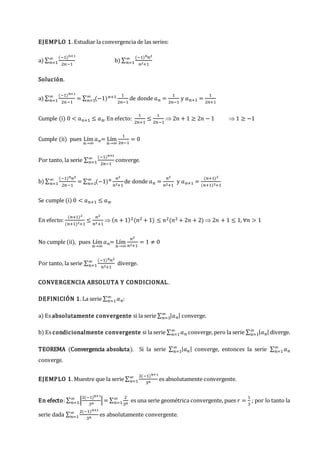 EJEMPLO 1. Estudiar la convergencia de las series:
a) ∑
(−1)𝑛+1
2𝑛−1
∞
𝑛=1 b) ∑
(−1)𝑛𝑛2
𝑛2+1
∞
𝑛=1
Solución.
a) ∑
(−1)𝑛+1
2𝑛−1
∞
𝑛=1 = ∑ (−1)𝑛+1 1
2𝑛−1
∞
𝑛=1 de donde 𝑎𝑛 =
1
2𝑛−1
y 𝑎𝑛+1 =
1
2𝑛+1
Cumple (i) 0 < 𝑎𝑛+1 ≤ 𝑎𝑛. En efecto:
1
2𝑛+1
≤
1
2𝑛−1
 2𝑛 + 1 ≥ 2𝑛 − 1  1 ≥ −1
Cumple (ii) pues Lím
𝑛→∞
𝑎𝑛= Lím
𝑛→∞
1
2𝑛−1
= 0
Por tanto, la serie ∑
(−1)𝑛+1
2𝑛−1
∞
𝑛=1 converge.
b) ∑
(−1)𝑛𝑛2
2𝑛−1
∞
𝑛=1 = ∑ (−1)𝑛 𝑛2
𝑛2+1
∞
𝑛=1 de donde 𝑎𝑛 =
𝑛2
𝑛2+1
y 𝑎𝑛+1 =
(𝑛+1)2
(𝑛+1)2+1
Se cumple (i) 0 < 𝑎𝑛+1 ≤ 𝑎𝑛.
En efecto:
(𝑛+1)2
(𝑛+1)2+1
≤
𝑛2
𝑛2+1
 (𝑛 + 1)2(𝑛2 + 1) ≤ 𝑛2(𝑛2 + 2𝑛 + 2)  2𝑛 + 1 ≤ 1, ∀𝑛 > 1
No cumple (ii), pues Lím
𝑛→∞
𝑎𝑛= Lím
𝑛→∞
𝑛2
𝑛2+1
= 1 ≠ 0
Por tanto, la serie ∑
(−1)𝑛𝑛2
𝑛2+1
∞
𝑛=1 diverge.
CONVERGENCIA ABSOLUTA Y CONDICIONAL.
DEFINICIÓN 1. La serie ∑ 𝑎𝑛
∞
𝑛=1 :
a) Es absolutamente convergente si la serie ∑ |𝑎𝑛|
∞
𝑛=1 converge.
b) Es condicionalmente convergente si la serie ∑ 𝑎𝑛
∞
𝑛=1 converge, pero la serie ∑ |𝑎𝑛|
∞
𝑛=1 diverge.
TEOREMA (Convergencia absoluta). Si la serie ∑ |𝑎𝑛|
∞
𝑛=1 converge, entonces la serie ∑ 𝑎𝑛
∞
𝑛=1
converge.
EJEMPLO 1. Muestre que la serie ∑
2(−1)𝑛+1
3𝑛
∞
𝑛=1 es absolutamente convergente.
En efecto: ∑ |
2(−1)𝑛+1
3𝑛
|
∞
𝑛=1 = ∑
2
3𝑛
∞
𝑛=1 es una serie geométrica convergente, pues 𝑟 =
1
3
; por lo tanto la
serie dada ∑
2(−1)𝑛+1
3𝑛
∞
𝑛=1 es absolutamente convergente.
 