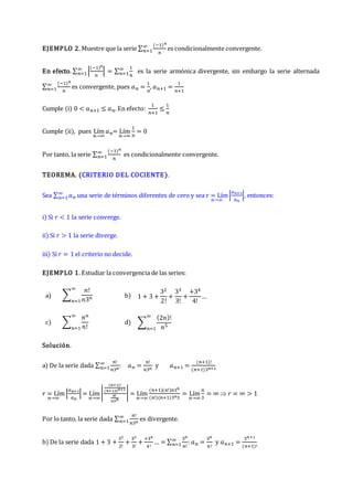 EJEMPLO 2. Muestre que la serie ∑
(−1)𝑛
𝑛
∞
𝑛=1 es condicionalmente convergente.
En efecto. ∑ |
(−1)𝑛
𝑛
|
∞
𝑛=1 = ∑
1
𝑛
∞
𝑛=1 es la serie armónica divergente, sin embargo la serie alternada
∑
(−1)𝑛
𝑛
∞
𝑛=1 es convergente, pues 𝑎𝑛 =
1
𝑛
, 𝑎𝑛+1 =
1
𝑛+1
Cumple (i) 0 < 𝑎𝑛+1 ≤ 𝑎𝑛. En efecto:
1
𝑛+1
≤
1
𝑛
Cumple (ii), pues Lím
𝑛→∞
𝑎𝑛= Lím
𝑛→∞
1
𝑛
= 0
Por tanto, la serie ∑
(−1)𝑛
𝑛
∞
𝑛=1 es condicionalmente convergente.
TEOREMA. (CRITERIO DEL COCIENTE).
Sea ∑ 𝑎𝑛
∞
𝑛=1 una serie de términos diferentes de cero y sea r = Lím
𝑛→∞
|
𝑎𝑛+1
𝑎𝑛
|, entonces:
i) Si 𝑟 < 1 la serie converge.
ii) Si 𝑟 > 1 la serie diverge.
iii) Si 𝑟 = 1 el criterio no decide.
EJEMPLO 1. Estudiar la convergencia de las series:
a) ∑
𝑛!
𝑛3𝑛
∞
𝑛=1
b) 1 + 3 +
32
2!
+
33
3!
+
+34
4!
…
c) ∑
𝑛𝑛
𝑛!
∞
𝑛=1
d) ∑
(2𝑛)!
𝑛5
∞
𝑛=1
Solución.
a) De la serie dada ∑
𝑛!
𝑛3𝑛
∞
𝑛=1 : 𝑎𝑛 =
𝑛!
𝑛3𝑛
y 𝑎𝑛+1 =
(𝑛+1)!
(𝑛+1)3𝑛+1
𝑟 = Lím
𝑛→∞
|
𝑎𝑛+1
𝑎𝑛
|= Lím
𝑛→∞
|
(𝑛+1)!
(𝑛+1)3𝑛+1
𝑛!
𝑛3𝑛
| = Lím
𝑛→∞
(𝑛+1)(𝑛!)𝑛3𝑛
(𝑛!)(𝑛+1)3𝑛3
= Lím
𝑛→∞
𝑛
3
= ∞  𝑟 = ∞ > 1
Por lo tanto, la serie dada ∑
𝑛!
𝑛3𝑛
∞
𝑛=1 es divergente.
b) De la serie dada 1 + 3 +
32
2!
+
33
3!
+
+34
4!
… = ∑
3𝑛
𝑛!
∞
𝑛=1 : 𝑎𝑛 =
3𝑛
𝑛!
y 𝑎𝑛+1 =
3𝑛+1
(𝑛+1)!
 