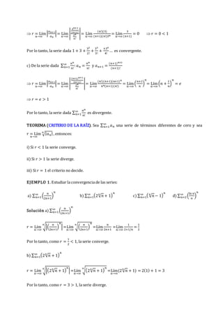  𝑟 = Lím
𝑛→∞
|
𝑎𝑛+1
𝑎𝑛
|= Lím
𝑛→∞
|
3𝑛+1
(𝑛+1)!
3𝑛
𝑛!
|= Lím
𝑛→∞
(𝑛!)(3)
(𝑛+1)(𝑛!)3𝑛
= Lím
𝑛→∞
3
(𝑛+1)
= 0  𝑟 = 0 < 1
Por lo tanto, la serie dada 1 + 3 +
32
2!
+
33
3!
+
+34
4!
… es convergente.
c) De la serie dada ∑
𝑛𝑛
𝑛!
∞
𝑛=1 : 𝑎𝑛 =
𝑛𝑛
𝑛!
y 𝑎𝑛+1 =
(𝑛+1)𝑛+1
(𝑛+1)!
 𝑟 = Lím
𝑛→∞
|
𝑎𝑛+1
𝑎𝑛
|= Lím
𝑛→∞
|
(𝑛+1)𝑛+1
(𝑛+1)!
3𝑛
𝑛!
|= Lím
𝑛→∞
(𝑛!)(𝑛+1)(𝑛+1)𝑛
𝑛𝑛(𝑛+1)(𝑛!)
= Lím
𝑛→∞
(
𝑛+1
𝑛
)
𝑛
= Lím
𝑛→∞
(𝑛 +
1
𝑛
)
𝑛
= 𝑒
 𝑟 = 𝑒 > 1
Por lo tanto, la serie dada ∑
𝑛𝑛
𝑛!
∞
𝑛=1 es divergente.
TEOREMA (CRITERIO DE LA RAÍZ). Sea ∑ 𝑎𝑛
∞
𝑛=1 una serie de términos diferentes de cero y sea
𝑟 = Lím
𝑛→∞
√|𝑎𝑛|
𝑛
, entonces:
i) Si 𝑟 < 1 la serie converge.
ii) Si 𝑟 > 1 la serie diverge.
iii) Si 𝑟 = 1 el criterio no decide.
EJEMPLO 1. Estudiar la convergencia de las series:
a) ∑ (
𝑛
2𝑛+1
)
𝑛
∞
𝑛=1 b) ∑ (2√𝑛
𝑛
+ 1)
𝑛
∞
𝑛=1 c) ∑ ( √𝑛
𝑛
− 1)
𝑛
∞
𝑛=1 d) ∑ (
ln 𝑛
𝑛
)
𝑛
∞
𝑛=2
Solución a) ∑ (
𝑛
2𝑛+1
)
𝑛
∞
𝑛=1
𝑟 = Lím
𝑛→∞
√|(
𝑛
2𝑛+1
)
𝑛
|
𝑛
=Lím
𝑛→∞
√(
𝑛
2𝑛+1
)
𝑛
𝑛
=Lím
𝑛→∞
𝑛
2𝑛+1
=Lím
𝑛→∞
1
2+1/𝑛
=
1
2
Por lo tanto, como 𝑟 =
1
2
< 1, la serie converge.
b) ∑ (2√𝑛
𝑛
+ 1)
𝑛
∞
𝑛=1
𝑟 = Lím
𝑛→∞
√|(2√𝑛
𝑛
+ 1)
𝑛
|
𝑛
=Lím
𝑛→∞
√(2√𝑛
𝑛
+ 1)
𝑛
𝑛
=Lím
𝑛→∞
(2√𝑛
𝑛
+ 1) = 2(1) + 1 = 3
Por lo tanto, como 𝑟 = 3 > 1, la serie diverge.
 