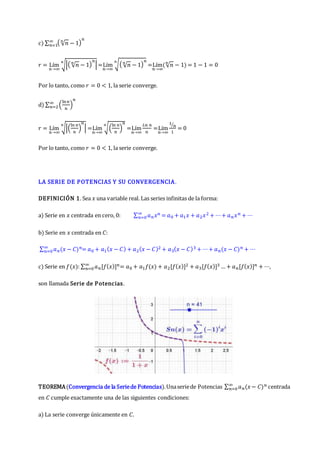 c) ∑ ( √𝑛
𝑛
− 1)
𝑛
∞
𝑛=1
𝑟 = Lím
𝑛→∞
√|( √𝑛
𝑛
− 1)
𝑛
|
𝑛
=Lím
𝑛→∞
√( √𝑛
𝑛
− 1)
𝑛
𝑛
=Lím
𝑛→∞
(√𝑛
𝑛
− 1) = 1 − 1 = 0
Por lo tanto, como 𝑟 = 0 < 1, la serie converge.
d) ∑ (
ln𝑛
𝑛
)
𝑛
∞
𝑛=2
𝑟 = Lím
𝑛→∞
√|(
ln 𝑛
𝑛
)
𝑛
|
𝑛
=Lím
𝑛→∞
√(
ln 𝑛
𝑛
)
𝑛
𝑛
=Lím
𝑛→∞
𝐿𝑛 𝑛
𝑛
=Lím
𝑛→∞
1
𝑛
⁄
1
= 0
Por lo tanto, como 𝑟 = 0 < 1, la serie converge.
LA SERIE DE POTENCIAS Y SU CONVERGENCIA.
DEFINICIÓN 1. Sea 𝑥 una variable real. Las series infinitas de la forma:
a) Serie en 𝑥 centrada en cero, 0: ∑ 𝑎𝑛𝑥𝑛
∞
𝑛=0 = 𝑎0 + 𝑎1𝑥 + 𝑎2𝑥2 + ⋯+ 𝑎𝑛𝑥𝑛 + ⋯
b) Serie en 𝑥 centrada en 𝐶:
∑ 𝑎𝑛(𝑥 − 𝐶)𝑛
∞
𝑛=0 = 𝑎0 + 𝑎1(𝑥 − 𝐶) + 𝑎2(𝑥 − 𝐶)2 + 𝑎3(𝑥 − 𝐶)3 + ⋯+ 𝑎𝑛(𝑥 − 𝐶)𝑛 + ⋯
c) Serie en 𝑓(𝑥): ∑ 𝑎𝑛[𝑓(𝑥)]𝑛
∞
𝑛=0 = 𝑎0 + 𝑎1𝑓(𝑥) + 𝑎2[𝑓(𝑥)]2 + 𝑎3[𝑓(𝑥)]3 … + 𝑎𝑛[𝑓(𝑥)]𝑛 + ⋯,
son llamada Serie de Potencias.
TEOREMA(Convergencia de la Seriede Potencias).Unaseriede Potencias ∑ 𝑎𝑛(𝑥− 𝐶)𝑛
∞
𝑛=0 centrada
en 𝐶 cumple exactamente una de las siguientes condiciones:
a) La serie converge únicamente en 𝐶.
 