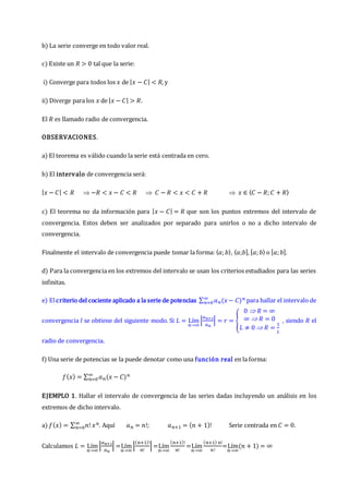 b) La serie converge en todo valor real.
c) Existe un 𝑅 > 0 tal que la serie:
i) Converge para todos los 𝑥 de |𝑥 − 𝐶| < 𝑅, y
ii) Diverge para los 𝑥 de |𝑥 − 𝐶| > 𝑅.
El 𝑅 es llamado radio de convergencia.
OBSERVACIONES.
a) El teorema es válido cuando la serie está centrada en cero.
b) El intervalo de convergencia será:
|𝑥 − 𝐶| < 𝑅  −𝑅 < 𝑥 − 𝐶 < 𝑅  𝐶 − 𝑅 < 𝑥 < 𝐶 + 𝑅  𝑥 ∈ 〈𝐶 − 𝑅;𝐶 + 𝑅〉
c) El teorema no da información para |𝑥 − 𝐶| = 𝑅 que son los puntos extremos del intervalo de
convergencia. Estos deben ser analizados por separado para unirlos o no a dicho intervalo de
convergencia.
Finalmente el intervalo de convergencia puede tomar la forma: 〈𝑎;𝑏〉, ⟨𝑎;𝑏], [𝑎;𝑏⟩ o [𝑎;𝑏].
d) Para la convergencia en los extremos del intervalo se usan los criterios estudiados para las series
infinitas.
e) Elcriterio del cociente aplicado a la serie de potencias ∑ 𝑎𝑛(𝑥− 𝐶)𝑛
∞
𝑛=0 para hallar el intervalo de
convergencia 𝐼 se obtiene del siguiente modo. Si 𝐿 = Lím
𝑛→∞
|
𝑎𝑛+1
𝑎𝑛
| = 𝑟 = {
0  𝑅 = ∞
∞  𝑅 = 0
𝐿 ≠ 0  𝑅 =
1
𝐿
, siendo 𝑅 el
radio de convergencia.
f) Una serie de potencias se la puede denotar como una función real en la forma:
𝑓(𝑥) = ∑ 𝑎𝑛(𝑥 − 𝐶)𝑛
∞
𝑛=0
EJEMPLO 1. Hallar el intervalo de convergencia de las series dadas incluyendo un análisis en los
extremos de dicho intervalo.
a) 𝑓(𝑥) = ∑ 𝑛! 𝑥𝑛
∞
𝑛=0 . Aquí 𝑎𝑛 = 𝑛!; 𝑎𝑛+1 = (𝑛 + 1)! Serie centrada en 𝐶 = 0.
Calculamos 𝐿 = Lím
𝑛→∞
|
𝑎𝑛+1
𝑎𝑛
| =Lím
𝑛→∞
|
(𝑛+1)!
𝑛!
|=Lím
𝑛→∞
(𝑛+1)!
𝑛!
=Lím
𝑛→∞
(𝑛+1) 𝑛!
𝑛!
=Lím
𝑛→∞
(𝑛 + 1) = ∞
 