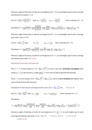 Entonces, según el Teorema, el radio de convergencia es 𝑅 = 0. Lo cual implica que la serie converge
únicamente en el punto 𝑥 = 0.
b) 𝑓(𝑥) = ∑
(−1)𝑛+1𝑥2𝑛−1
(2𝑛−1)!
∞
𝑛=0 . Aquí 𝑎𝑛 =
(−1)𝑛+1
(2𝑛−1)!
; 𝑎𝑛+1 =
(−1)𝑛+2
(2𝑛+1)!
. Serie centrada en 𝐶 = 0.
Calculamos 𝐿 = Lím
𝑛→∞
|
𝑎𝑛+1
𝑎𝑛
| =Lím
𝑛→∞
|
(−1)𝑛+2
(2𝑛+1)!
(−1)𝑛+1
(2𝑛−1)!
|=Lím
𝑛→∞
1
(2𝑛+1)!
1
(2𝑛−1)!
=Lím
𝑛→∞
(2𝑛−1)!
(2𝑛+1)2𝑛(2𝑛−1)!
=Lím
𝑛→∞
1
(2𝑛+1)2𝑛
= 0
Entonces, según el teorema, el radio de convergencia es 𝑅 = ∞. Lo cual implica que la serie converge
para todo 𝑥 real o 𝑥 ∈ 𝑅.
c) 𝑓(𝑥) = ∑
𝑥𝑛
𝑛
∞
𝑛=1 . Aquí 𝑎𝑛 =
1
𝑛
; 𝑎𝑛+1 =
1
𝑛+1
. Serie centrada en 𝐶 = 0.
Calculamos 𝐿 = Lím
𝑛→∞
|
𝑎𝑛+1
𝑎𝑛
| =Lím
𝑛→∞
|
1
𝑛+1
1
𝑛
| =Lím
𝑛→∞
1
𝑛+1
1
𝑛
=Lím
𝑛→∞
𝑛
𝑛+1
=Lím
𝑛→∞
1
1+1/𝑛
= 1
Entonces, según el teorema, el radio de convergencia es 𝑅 = 1. Lo cual implica que la serie converge
inicialmente para todo 𝑥 ∈ 〈−1; 1〉.
Analizando los extremos del intervalo:
Para 𝑥 = −1, la serie queda 𝑓(−1) = ∑
(−1)𝑛
𝑛
∞
𝑛=1 . La cual es una serie alternada convergente, pues
siendo 𝑎𝑛 =
1
𝑛
es decreciente y cumple Lím
𝑛→∞
1
𝑛
= 0. Se cierra el lado izquierdo del intervalo.
Para 𝑥 = 1, la serie queda: 𝑓(1) = ∑
(1)𝑛
𝑛
∞
𝑛=1 = ∑
1
𝑛
∞
𝑛=1 . La cual es la serie armónica divergente. No se
cierra el lado derecho del intervalo.
Finalmente el intervalo de convergencia de la serie 𝑓(𝑥) = ∑
𝑥𝑛
𝑛
∞
𝑛=1 será 𝐼 = [−1; 1⟩
d) 𝑓(𝑥) = ∑
(𝑥−2)𝑛
3𝑛𝑛2
∞
𝑛=1 . Aquí 𝑎𝑛 =
1
3𝑛𝑛2
; 𝑎𝑛+1 =
1
3𝑛+1(𝑛+1)2
. Serie centrada en 𝐶 = 2.
Calculamos
𝐿 = Lím
𝑛→∞
|
𝑎𝑛+1
𝑎𝑛
|=Lím
𝑛→∞
|
1
3𝑛+1(𝑛+1)2
1
3𝑛𝑛2
| =Lím
𝑛→∞
1
3𝑛+1(𝑛+1)2
1
3𝑛𝑛2
=Lím
𝑛→∞
3𝑛𝑛2
3𝑛(3)𝑛2
=Lím
𝑛→∞
𝑛2
3(𝑛+1)2
=
1
3
Lím
𝑛→∞
(
𝑛
𝑛+1
)
2
=
1
3
Entonces, según el teorema, el radio de convergencia es 𝑅 =
1
1
3
⁄
= 3. Lo cual implica que la serie
converge inicialmente para todo 𝑥 ∈ |𝑥 − 2| < 3 → −3 < 𝑥 − 2 < 3 → −1 < 𝑥 < 5
→ 𝑥 ∈ 〈−1; 5〉
 