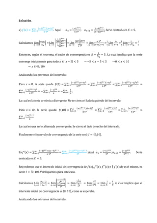 Solución.
a) 𝑓(𝑥) = ∑
(−1)𝑛+1(𝑥−5)𝑛
𝑛 5𝑛
∞
𝑛=1 . Aquí 𝑎𝑛 =
(−1)𝑛+1
𝑛 5𝑛
; 𝑎𝑛+1 =
(−1)𝑛+2
(𝑛+1)5𝑛+1
. Serie centrada en 𝐶 = 5.
Calculamos Lím
𝑛→∞
|
𝑎𝑛+1
𝑎𝑛
| =Lím
𝑛→∞
|
(−1)𝑛+2
(𝑛+1)5𝑛+1
(−1)𝑛+1
𝑛 5𝑛
|=Lím
𝑛→∞
1
(𝑛+1)5𝑛+1
1
𝑛 5𝑛
=Lím
𝑛→∞
𝑛 5𝑛
(𝑛+1)5𝑛5
=
1
5
Lím
𝑛→∞
𝑛
𝑛+1
=
1
5
Lím
𝑛→∞
1
1+1
𝑛
⁄
=
1
5
Entonces, según el teorema, el radio de convergencia es 𝑅 =
1
1
5
⁄
= 5. Lo cual implica que la serie
converge inicialmente para todo 𝑥 ∈ |𝑥 − 5| < 5 → −5 < 𝑥 − 5 < 5 → 0 < 𝑥 < 10
→ 𝑥 ∈ 〈0; 10〉
Analizando los extremos del intervalo:
Para 𝑥 = 0, la serie queda 𝑓(0) = ∑
(−1)𝑛+1(0−5)𝑛
𝑛 5𝑛
∞
𝑛=1 = ∑
(−1)𝑛+1(−5)𝑛
𝑛 5𝑛
∞
𝑛=1 = ∑
(−1)𝑛+1(−1)𝑛5𝑛
𝑛 5𝑛
∞
𝑛=1 =
∑
(−1)2𝑛+15𝑛
𝑛 5𝑛
∞
𝑛=1 = −∑
(−1)2𝑛
𝑛
∞
𝑛=1 = −∑
1
𝑛
∞
𝑛=1 .
La cual es la serie armónica divergente. No se cierra el lado izquierdo del intervalo.
Para 𝑥 = 10, la serie queda: 𝑓(10) = ∑
(−1)𝑛+1(10−5)𝑛
𝑛 5𝑛
∞
𝑛=1 = ∑
(−1)𝑛+1(5)𝑛
𝑛 5𝑛
∞
𝑛=1 = ∑
(−1)𝑛+15𝑛
𝑛 5𝑛
∞
𝑛=1 =
∑
(−1)𝑛+1
𝑛
∞
𝑛=1
La cual es una serie alternada convergente. Se cierra el lado derecho del intervalo.
Finalmente el intervalo de convergencia de la serie será 𝐼 = ⟨0;10].
b) 𝑓′(𝑥) = ∑
(−1)𝑛+1𝑛 (𝑥−5)𝑛−1
𝑛 5𝑛
∞
𝑛=2 = ∑
(−1)𝑛+1 (𝑥−5)𝑛−1
5𝑛
∞
𝑛=2 . Aquí 𝑎𝑛 =
(−1)𝑛+1
5𝑛
; 𝑎𝑛+1 =
(−1)𝑛+2
5𝑛+1
. Serie
centrada en 𝐶 = 5.
Recordemos que el intervalo inicial de convergencia de 𝑓(𝑥), 𝑓′(𝑥), 𝑓′′(𝑥) e ∫ 𝑓(𝑥) 𝑑𝑥es el mismo, es
decir 𝐼 = 〈0;10〉. Verifiquemos para este caso.
Calculamos Lím
𝑛→∞
|
𝑎𝑛+1
𝑎𝑛
| = Lím
𝑛→∞
|
(−1)𝑛+2
5𝑛+1
(−1)𝑛+1
5𝑛
| = Lím
𝑛→∞
1
5𝑛+1
1
5𝑛
= Lím
𝑛→∞
5𝑛
5𝑛5
= Lím
𝑛→∞
1
5
=
1
5
, lo cual implica que el
intervalo inicial de convergencia es 〈0; 10〉, como se esperaba.
Analizando los extremos del intervalo:
 