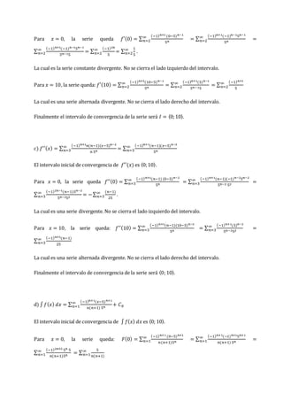 Para 𝑥 = 0, la serie queda 𝑓′(0) = ∑
(−1)𝑛+1 (0−5)𝑛−1
5𝑛
∞
𝑛=2 = ∑
(−1)𝑛+1(−1)𝑛−15𝑛−1
5𝑛
∞
𝑛=2 =
∑
(−1)𝑛+1(−1)𝑛−15𝑛−1
5𝑛−15
∞
𝑛=2 = ∑
(−1)2𝑛
5
∞
𝑛=2 = ∑
1
5
∞
𝑛=2 .
La cual es la serie constante divergente. No se cierra el lado izquierdo del intervalo.
Para 𝑥 = 10, la serie queda: 𝑓′(10) = ∑
(−1)𝑛+1(10−5)𝑛−1
5𝑛
∞
𝑛=2 = ∑
(−1)𝑛+1(5)𝑛−1
5𝑛−15
∞
𝑛=2 = ∑
(−1)𝑛+1
5
∞
𝑛=2
La cual es una serie alternada divergente. No se cierra el lado derecho del intervalo.
Finalmente el intervalo de convergencia de la serie será 𝐼 = 〈0;10〉.
c) 𝑓′′(𝑥) = ∑
(−1)𝑛+1𝑛(𝑛−1)(𝑥−5)𝑛−2
𝑛 5𝑛
∞
𝑛=3 = ∑
(−1)𝑛+1(𝑛−1)(𝑥−5)𝑛−2
5𝑛
∞
𝑛=3
El intervalo inicial de convergencia de 𝑓′′(𝑥) es 〈0;10〉.
Para 𝑥 = 0, la serie queda 𝑓′′(0) = ∑
(−1)𝑛+1(𝑛−1) (0−5)𝑛−2
5𝑛
∞
𝑛=3 = ∑
(−1)𝑛+1(𝑛−1)(−1)𝑛−25𝑛−2
5𝑛−2 52
∞
𝑛=3 =
∑
(−1)2𝑛−1(𝑛−1)5𝑛−2
5𝑛−252
∞
𝑛=3 = −∑
(𝑛−1)
25
∞
𝑛=3 .
La cual es una serie divergente. No se cierra el lado izquierdo del intervalo.
Para 𝑥 = 10, la serie queda: 𝑓′′(10) = ∑
(−1)𝑛+1(𝑛−1)(10−5)𝑛−2
5𝑛
∞
𝑛=3 = ∑
(−1)𝑛+1(5)𝑛−2
5𝑛−252
∞
𝑛=3 =
∑
(−1)𝑛+1(𝑛−1)
25
∞
𝑛=3
La cual es una serie alternada divergente. No se cierra el lado derecho del intervalo.
Finalmente el intervalo de convergencia de la serie será 〈0;10〉.
d) ∫𝑓(𝑥) 𝑑𝑥 = ∑
(−1)𝑛+1(𝑥−5)𝑛+1
𝑛(𝑛+1) 5𝑛
∞
𝑛=1 + 𝐶0
El intervalo inicial de convergencia de ∫𝑓(𝑥) 𝑑𝑥 es 〈0; 10〉.
Para 𝑥 = 0, la serie queda: 𝐹(0) = ∑
(−1)𝑛+1 (0−5)𝑛+1
𝑛(𝑛+1)5𝑛
∞
𝑛=1 = ∑
(−1)𝑛+1(−1)𝑛+15𝑛+1
𝑛(𝑛+1) 5𝑛
∞
𝑛=1 =
∑
(−1)2𝑛+2 5𝑛 5
𝑛(𝑛+1)5𝑛
∞
𝑛=1 = ∑
5
𝑛(𝑛+1)
∞
𝑛=1
 