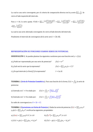 La cual es una serie convergente, por el criterio de comparación directa con la p-serie ∑
1
𝑛2
∞
𝑛=1 . Se
cierra el lado izquierdo del intervalo.
Para 𝑥 = 10, la serie queda: 𝐹(10) = ∑
(−1)𝑛+1(10−5)𝑛+1
𝑛(𝑛+1)5𝑛
∞
𝑛=1 = ∑
(−1)𝑛+1(5)𝑛+1
𝑛(𝑛+1)5𝑛
∞
𝑛=1 = ∑
(−1)𝑛+15𝑛 5
𝑛(𝑛+1)5𝑛
∞
𝑛=1
=∑
(−1)𝑛+1 5
𝑛(𝑛+1)
∞
𝑛=1
La cual es una serie alternada convergente. Se cierra el lado derecho del intervalo.
Finalmente el intervalo de convergencia de la serie será 𝐼 = [0;10].
REPRESENTACIÓN DE FUNCIONES USANDO SERIES DE POTENCIAS.
OBSERVACIÓN 1. Se pueden plantear las siguientes cuestiones para una función real 𝑦 = 𝑓(𝑥):
a) ¿Podrá ser representada por una serie de potencias? 𝑓(𝑥) = 𝑒𝑥2
b) ¿Cuál será la serie que la representa? 𝑓(𝑥) = ∑ 𝑎𝑛(𝑥 − 𝐶)𝑛
∞
𝑛=0
c) ¿En qué intervalo (o 𝐷𝑜𝑚(𝑓)) la representa? 𝐼 = 〈𝑎;𝑏〉
TEOREMA 1 (Serie de Potencias Geométrica). Para una función de la forma 𝑓(𝑥) =
𝑎
𝑥−𝑏
, la serie de
potencias:
a) Centrada en 𝐶 = 0 es dada por: 𝑓(𝑥) =
𝑎
𝑥−𝑏
=
−𝑎
𝑏
∑ (
𝑥
𝑏
)
𝑛
∞
𝑛=0
b) Centrada en 𝐶 ≠ 0 es dada por: 𝑓(𝑥) =
𝑎
𝑥−𝑏
=
−𝑎
𝑏−𝐶
∑ (
𝑥−𝐶
𝑏−𝐶
)
𝑛
∞
𝑛=0
Su radio de convergencia es: 𝑅 = |𝑏 − 𝐶|
TEOREMA 2(Operaciones con Series de Potencias). Dadas las series de potencias 𝑓(𝑥) = ∑ 𝑎𝑛𝑥𝑛
∞
𝑛=0
y 𝑔(𝑥) = ∑ 𝑏𝑛𝑥𝑛
∞
𝑛=0 , verifican las siguientes propiedades:
a) 𝑓(𝑘𝑥) = ∑ 𝑎𝑛𝑘𝑛𝑥𝑛
∞
𝑛=0 , 𝑘 ∈ 𝑅 b) 𝑓(𝑥𝑘) = ∑ 𝑎𝑛𝑥𝑘𝑛
∞
𝑛=0 , 𝑘 ∈ 𝑅
c) 𝑓(𝑥) + 𝑔(𝑥) = ∑ (𝑎𝑛 + 𝑏𝑛)𝑥𝑛
∞
𝑛=0 d) 𝑓(𝑥) − 𝑔(𝑥) = ∑ (𝑎𝑛 − 𝑏𝑛)𝑥𝑛
∞
𝑛=0
 