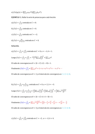 e) 𝑓(𝑥)𝑔(𝑥) = (∑ 𝑎𝑛𝑥𝑛
∞
𝑛=0 )(∑ 𝑏𝑛𝑥𝑛
∞
𝑛=0 )
EJEMPLO 1. Hallar la serie de potencias para cada función:
a) 𝑓(𝑥) =
1
1−𝑥
, centrada en 𝐶 = 0.
b) 𝑓(𝑥) =
2
𝑥+3
, centrada en 𝐶 = 0.
c) 𝑓(𝑥) =
3
4−𝑥
, centrada en 𝐶 = −2.
d) 𝑓(𝑥) =
3𝑥
𝑥2+𝑥−2
, centrada en 𝐶 = 0.
Solución.
a) 𝑓(𝑥) =
1
1−𝑥
=
−1
𝑥−1
, centrada en 𝐶 = 0, 𝑎 = −1, 𝑏 = 1.
Luego 𝑓(𝑥) =
1
1−𝑥
=
−1
𝑥−1
=
−(−1)
1
∑ (
𝑥
1
)
𝑛
∞
𝑛=0 = ∑ 𝑥𝑛
∞
𝑛=0 .
El radio de convergencia es 𝑅 = |𝑏 − 𝐶| =|1 − 0| = 1.
Finalmente 𝑓(𝑥) =
−1
𝑥−1
= ∑ 𝑥𝑛
∞
𝑛=0 = 1 + 𝑥 + 𝑥2 + 𝑥3 + ⋯+ 𝑥𝑛 + ⋯
El radio de convergencia es 𝑅 = 1 y el intervalo de convergencia es 𝐼 = 〈−1; 1〉.
b) 𝑓(𝑥) =
2
𝑥+3
=
2
𝑥−(−3)
, centrada en 𝐶 = 0, 𝑎 = 2, 𝑏 = −3.
Luego 𝑓(𝑥) =
2
𝑥+3
=
2
𝑥−(−3)
=
−2
−3
∑ (
𝑥
−3
)
𝑛
∞
𝑛=0 =
2
3
∑ (
𝑥
−3
)
𝑛
∞
𝑛=0 =
2
3
∑
(−1)𝑛𝑥𝑛
3𝑛
∞
𝑛=0
El radio de convergencia es 𝑅 = |𝑏 − 𝐶| =|−3 − 0| = 3.
Finalmente 𝑓(𝑥) =
2
𝑥+3
= ∑
(−1)𝑛𝑥𝑛
3𝑛
∞
𝑛=0 =
2
3
(1 −
𝑥
3
+
𝑥2
9
−
𝑥3
27
+ ⋯+
𝑥𝑛
3𝑛
+ ⋯)
El radio de convergencia es 𝑅 = 3 y el intervalo de convergencia es 𝐼 = 〈−3; 3〉.
c) 𝑓(𝑥) =
3
4−𝑥
=
−3
𝑥−4
, centrada en 𝐶 = −2, 𝑎 = −2, 𝑏 = 4.
 