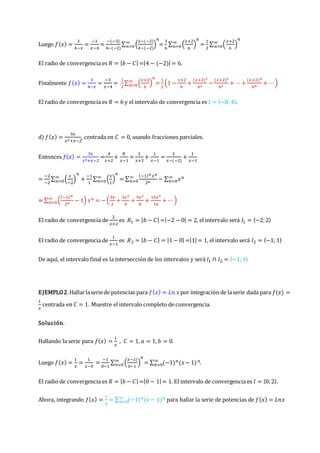 Luego 𝑓(𝑥) =
3
4−𝑥
=
−3
𝑥−4
=
−(−3)
4−(−2)
∑ (
𝑥−(−2)
4−(−2)
)
𝑛
∞
𝑛=0 =
3
6
∑ (
𝑥+2
6
)
𝑛
∞
𝑛=0 =
1
2
∑ (
𝑥+2
6
)
𝑛
∞
𝑛=0
El radio de convergencia es 𝑅 = |𝑏 − 𝐶| =|4 − (−2)| = 6.
Finalmente 𝑓(𝑥) =
3
4−𝑥
=
−3
𝑥−4
=
1
2
∑ (
𝑥+2
6
)
𝑛
∞
𝑛=0 =
1
2
(1 −
𝑥+2
6
+
(𝑥+2)2
62
−
(𝑥+2)3
63
+ ⋯+
(𝑥+2)𝑛
6𝑛
+ ⋯)
El radio de convergencia es 𝑅 = 6 y el intervalo de convergencia es 𝐼 = 〈−8; 4〉.
d) 𝑓(𝑥) =
3𝑥
𝑥2+𝑥−2
, centrada en 𝐶 = 0, usando fracciones parciales.
Entonces 𝑓(𝑥) =
3𝑥
𝑥2+𝑥−2
=
𝐴
𝑥+2
+
𝐵
𝑥−1
=
2
𝑥+2
+
1
𝑥−1
=
2
𝑥−(−2)
+
1
𝑥−1
=
−2
−2
∑ (
𝑥
−2
)
𝑛
+
−1
1
∑ (
𝑥
1
)
𝑛
∞
𝑛=0
∞
𝑛=0 = ∑
(−1)𝑛 𝑥𝑛
2𝑛
− ∑ 𝑥𝑛
∞
𝑛=0
∞
𝑛=0
= ∑ (
(−1)𝑛
2𝑛
− 1) 𝑥𝑛
∞
𝑛=0 = −(
3𝑥
2
+
3𝑥2
4
+
9𝑥2
8
+
15𝑥3
16
+ ⋯)
El radio de convergencia de
2
𝑥+2
es 𝑅1 = |𝑏 − 𝐶| =|−2 − 0| = 2, el intervalo será 𝐼1 = 〈−2;2〉
El radio de convergencia de
1
𝑥−1
es 𝑅2 = |𝑏 − 𝐶| = |1 − 0| =|1| = 1, el intervalo será 𝐼2 = 〈−1; 1〉
De aquí, el intervalo final es la intersección de los intervalos y será 𝐼1 ∩ 𝐼2 = 〈−1;1〉
EJEMPLO2.Hallarlaseriede potencias para 𝑓(𝑥) = 𝐿𝑛 𝑥por integración de laserie dada para 𝑓(𝑥) =
1
𝑥
centrada en 𝐶 = 1. Muestre el intervalo completo de convergencia.
Solución.
Hallando la serie para 𝑓(𝑥) =
1
𝑥
, 𝐶 = 1, 𝑎 = 1, 𝑏 = 0.
Luego 𝑓(𝑥) =
1
𝑥
=
1
𝑥−0
=
−1
0−1
∑ (
𝑥−1)
0−1
)
𝑛
∞
𝑛=0 = ∑ (−1)𝑛(𝑥− 1)𝑛
∞
𝑛=0 .
El radio de convergencia es 𝑅 = |𝑏 − 𝐶| =|0 − 1| = 1. El intervalo de convergencia es 𝐼 = 〈0;2〉.
Ahora, integrando 𝑓(𝑥) =
1
𝑥
= ∑ (−1)𝑛(𝑥− 1)𝑛
∞
𝑛=0 para hallar la serie de potencias de 𝑓(𝑥) = 𝐿𝑛𝑥
 