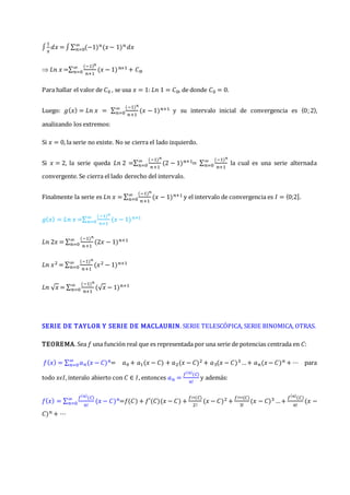 ∫
1
𝑥
𝑑𝑥 = ∫∑ (−1)𝑛(𝑥− 1)𝑛
∞
𝑛=0 𝑑𝑥
 𝐿𝑛 𝑥 =∑
(−1)𝑛
𝑛+1
(𝑥 − 1)𝑛+1
∞
𝑛=0 + 𝐶0.
Para hallar el valor de 𝐶0 , se usa 𝑥 = 1: 𝐿𝑛 1 = 𝐶0, de donde 𝐶0 = 0.
Luego: 𝑔(𝑥) = 𝐿𝑛 𝑥 = ∑
(−1)𝑛
𝑛+1
(𝑥 − 1)𝑛+1
∞
𝑛=0 y su intervalo inicial de convergencia es 〈0;2〉,
analizando los extremos:
Si 𝑥 = 0, la serie no existe. No se cierra el lado izquierdo.
Si 𝑥 = 2, la serie queda 𝐿𝑛 2 =∑
(−1)𝑛
𝑛+1
(2 − 1)𝑛+1
∞
𝑛=0 = ∑
(−1)𝑛
𝑛+1
∞
𝑛=0 la cual es una serie alternada
convergente. Se cierra el lado derecho del intervalo.
Finalmente la serie es 𝐿𝑛 𝑥 = ∑
(−1)𝑛
𝑛+1
(𝑥 − 1)𝑛+1
∞
𝑛=0 y el intervalo de convergencia es 𝐼 = ⟨0;2].
𝑔(𝑥) = 𝐿𝑛 𝑥 =∑
(−1)𝑛
𝑛+1
(𝑥 − 1)𝑛+1
∞
𝑛=0
𝐿𝑛 2𝑥 = ∑
(−1)𝑛
𝑛+1
(2𝑥 − 1)𝑛+1
∞
𝑛=0
𝐿𝑛 𝑥2 = ∑
(−1)𝑛
𝑛+1
(𝑥2 − 1)𝑛+1
∞
𝑛=0
𝐿𝑛 √𝑥 = ∑
(−1)𝑛
𝑛+1
(√𝑥 − 1)𝑛+1
∞
𝑛=0
SERIE DE TAYLOR Y SERIE DE MACLAURIN. SERIE TELESCÓPICA, SERIE BINOMICA, OTRAS.
TEOREMA. Sea 𝑓 una función real que es representada por una serie de potencias centrada en 𝐶:
𝑓(𝑥) = ∑ 𝑎𝑛(𝑥 − 𝐶)𝑛
∞
𝑛=0 = 𝑎0 + 𝑎1(𝑥 − 𝐶) + 𝑎2(𝑥 − 𝐶)2 + 𝑎3(𝑥 − 𝐶)3…+ 𝑎𝑛(𝑥− 𝐶)𝑛 + ⋯ para
todo 𝑥𝜖𝐼, interalo abierto con 𝐶 ∈ 𝐼, entonces 𝑎𝑛 =
𝑓(𝑛)
(𝐶)
𝑛!
y además:
𝑓(𝑥) = ∑
𝑓(𝑛)
(𝐶)
𝑛!
(𝑥 − 𝐶)𝑛
∞
𝑛=0 =𝑓(𝐶) + 𝑓′(𝐶)(𝑥 − 𝐶) +
𝑓′′(𝐶)
2!
(𝑥 − 𝐶)2 +
𝑓′′′(𝐶)
3!
(𝑥 − 𝐶)3 …+
𝑓(𝑛)
(𝐶)
𝑛!
(𝑥 −
𝐶)𝑛 + ⋯
 