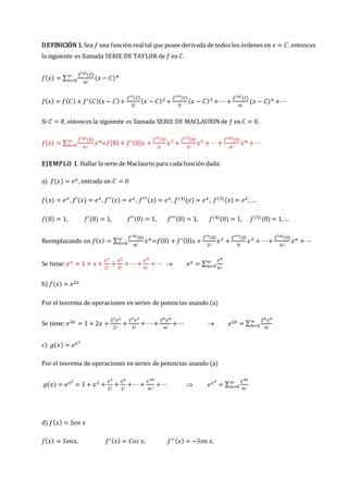 DEFINICIÓN 1.Sea 𝑓 una función real tal que posee derivada de todos los órdenes en 𝑥 = 𝐶, entonces
la siguiente es llamada SERIE DE TAYLOR de 𝑓 en 𝐶.
𝑓(𝑥) = ∑
𝑓(𝑛)
(𝐶)
𝑛!
(𝑥 − 𝐶)𝑛
∞
𝑛=0
𝑓(𝑥) = 𝑓(𝐶) + 𝑓′(𝐶)(𝑥− 𝐶)+
𝑓′′(𝐶)
2!
(𝑥 − 𝐶)2 +
𝑓′′′(𝐶)
3!
(𝑥 − 𝐶)3 + ⋯+
𝑓(𝑛)
(𝐶)
𝑛!
(𝑥 − 𝐶)𝑛 + ⋯
Si 𝐶 = 0, entonces la siguiente es llamada SERIE DE MACLAURIN de 𝑓 en 𝐶 = 0.
𝑓(𝑥) = ∑
𝑓(𝑛)
(0)
𝑛!
𝑥𝑛
∞
𝑛=0 =𝑓(0) + 𝑓′(0)𝑥 +
𝑓′′(0)
2!
𝑥2 +
𝑓′′′(0)
3!
𝑥3 + ⋯+
𝑓(𝑛)
(0)
𝑛!
𝑥𝑛 + ⋯
EJEMPLO 1. Hallar la serie de Maclaurin para cada función dada:
a) 𝑓(𝑥) = 𝑒𝑥, entrada en 𝐶 = 0
𝑓(𝑥) = 𝑒𝑥, 𝑓′(𝑥) = 𝑒𝑥, 𝑓′′(𝑥) = 𝑒𝑥, 𝑓′′′(𝑥) = 𝑒𝑥, 𝑓(4)(𝑥) = 𝑒𝑥, 𝑓(5)(𝑥) = 𝑒𝑥, …
𝑓(0) = 1, 𝑓′(0) = 1, 𝑓′′(0) = 1, 𝑓′′′(0) = 1, 𝑓(4)(0) = 1, 𝑓(5)(0) = 1, …
Reemplazando en 𝑓(𝑥) = ∑
𝑓(𝑛)
(0)
𝑛!
𝑥𝑛
∞
𝑛=0 =𝑓(0) + 𝑓′(0)𝑥 +
𝑓′′(0)
2!
𝑥2 +
𝑓′′′(0)
3!
𝑥3 + ⋯+
𝑓(𝑛)
(0)
𝑛!
𝑥𝑛 + ⋯
Se tiene: 𝑒𝑥 = 1 + 𝑥 +
𝑥2
2!
+
𝑥3
3!
+ ⋯+
𝑥𝑛
𝑛!
+ ⋯  𝑒𝑥 = ∑
𝑥𝑛
𝑛!
∞
𝑛=0
b) 𝑓(𝑥) = 𝑒2𝑥
Por el teorema de operaciones en series de potencias usando (a)
Se tiene: 𝑒2𝑥 = 1 + 2𝑥 +
22𝑥2
2!
+
23𝑥3
3!
+ ⋯+
2𝑛𝑥𝑛
𝑛!
+ ⋯  𝑒2𝑥 = ∑
2𝑛𝑥𝑛
𝑛!
∞
𝑛=0
c) 𝑔(𝑥) = 𝑒𝑥2
Por el teorema de operaciones en series de potencias usando (a)
𝑔(𝑥) = 𝑒𝑥2
= 1 + 𝑥2 +
𝑥4
2!
+
𝑥6
3!
+ ⋯+
𝑥2𝑛
𝑛!
+ ⋯  𝑒𝑥2
= ∑
𝑥2𝑛
𝑛!
∞
𝑛=0
d) 𝑓(𝑥) = 𝑆𝑒𝑛 𝑥
𝑓(𝑥) = 𝑆𝑒𝑛𝑥, 𝑓′(𝑥) = 𝐶𝑜𝑠 𝑥, 𝑓′′(𝑥) = −𝑆𝑒𝑛 𝑥,
 