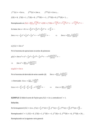 𝑓′′′(𝑥) = −𝐶𝑜𝑠 𝑥, 𝑓(4)(𝑥) = 𝑆𝑒𝑛 𝑥, 𝑓(5)(𝑥) = 𝐶𝑜𝑠 𝑥, …
𝑓(0) = 0, 𝑓′(0) = 1, 𝑓′′(0) = 0, 𝑓(3)(0) = −1, 𝑓(4)(0) = 0, 𝑓(5)(0) = 1, …
Reemplazando en 𝑓(𝑥) = ∑
𝑓(𝑛)
(0)
𝑛!
𝑥𝑛
∞
𝑛=0 =𝑓(0) + 𝑓′(0)𝑥 +
𝑓′′(0)
2!
𝑥2 +
𝑓′′′(0)
3!
𝑥3 + ⋯+
𝑓(𝑛)
(0)
𝑛!
𝑥𝑛 + ⋯
Se tiene: 𝑆𝑒𝑛 𝑥 = 0 + 𝑥 +
0
2!
𝑥2 +
−1
3!
𝑥3 +
0
4!
𝑥4 + ⋯+
𝑥𝑛
𝑛!
+ ⋯
𝑆𝑒𝑛 𝑥 = 𝑥 −
1
3!
𝑥3 +
1
5!
𝑥5 −
1
7!
𝑥7 + ⋯+
(−1)𝑛𝑥2𝑛+1
(2𝑛+1)!
+ ⋯  𝑆𝑒𝑛 𝑥 = ∑
(−1)𝑛𝑥2𝑛+1
(2𝑛+1)!
∞
𝑛=0
e) 𝑓(𝑥) = 𝑆𝑒𝑛 𝑥2
Por el teorema de operaciones en series de potencias
𝑔(𝑥) = 𝑆𝑒𝑛 𝑥2 = 𝑥2 −
1
3!
𝑥6 +
1
5!
𝑥10 −
1
7!
𝑥14 + ⋯+
(−1)𝑛𝑥2(2𝑛+1)
(2𝑛+1)!
+ ⋯
 𝑆𝑒𝑛 𝑥2 = ∑
(−1)𝑛𝑥2(2𝑛+1)
(2𝑛+1)!
∞
𝑛=0
e) 𝑔(𝑥) = 𝐶𝑜𝑠 𝑥
Por el teorema de derivada de series usando (d) 𝑆𝑒𝑛 𝑥 = ∑
(−1)𝑛𝑥2𝑛+1
(2𝑛+1)!
∞
𝑛=0
 Derivando: 𝐶𝑜𝑠 𝑥 = ∑
(−1)𝑛𝑥2𝑛
(2𝑛)!
∞
𝑛=1
𝐶𝑜𝑠 𝑥 = 1 −
𝑥2
2!
+
𝑥4
4!
−
𝑥6
6!
+
𝑥8
8!
…+
(−1)𝑛𝑥2𝑛
(2𝑛)!
+ ⋯  𝐶𝑜𝑠 𝑥 = ∑
(−1)𝑛𝑥2𝑛
(2𝑛)!
∞
𝑛=0
EJEMPLO 2. Hallar la serie de Taylor para 𝑓(𝑥) = 𝐿𝑛 𝑥, centrada en 𝐶 = 1.
Solución.
En forma general 𝑓(𝑥) = 𝐿𝑛 𝑥, 𝑓′(𝑥) =
1
𝑥
, 𝑓′′(𝑥) =
−1
𝑥2
, 𝑓′′′(𝑥) =
2
𝑥3
, 𝑓(4)(𝑥) =
−6
𝑥4
, 𝑓(5)(𝑥) =
24
𝑥5
, …
Reemplazando 𝐶 = 1 𝑓(1) = 0, 𝑓′(0) = 1, 𝑓′′(0) = −1, 𝑓′′′(0) = 2, 𝑓(4)(0) = −6, 𝑓(4)(0) = 24, …
Reemplazando en la siguiente serie general:
 