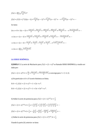 𝑓(𝑥) = ∑
𝑓(𝑛)
(1)
𝑛!
𝑥𝑛
∞
𝑛=0
𝑓(𝑥) = 𝑓(1) + 𝑓′(1)(𝑥 − 1) +
𝑓′′(1)
2!
(𝑥 − 1)2 +
𝑓′′′(1)
3!
(𝑥 − 1)3 + ⋯+
𝑓(𝑛)
(1)
𝑛!
(𝑥 − 1)𝑛 + ⋯
Se tiene:
𝐿𝑛 𝑥 = 0 + 1(𝑥 − 1) +
−1(𝑥−1)2
2!
+
2(𝑥−1)3
3!
+
−6(𝑥−1)4
4!
+
24(𝑥−1)5
5!
+
24(𝑥−1)5
5!
+ ⋯+
(𝑛−1)! (𝑥−1)𝑛
𝑛!
+ ⋯
 𝐿𝑛 𝑥 = (𝑥 − 1) +
−1(𝑥−1)2
2!
+
2! (𝑥−1)3
3!
+
−3! (𝑥−1)4
4!
+
4! (𝑥−1)5
5!
+ ⋯
(𝑛−1)! (𝑥−1)𝑛
𝑛!
+ ⋯
 𝐿𝑛 𝑥 = (𝑥 − 1) −
(𝑥−1)2
2
+
(𝑥−1)3
3
−
(𝑥−1)4
4
+
(𝑥−1)5
5
…+
(−1)𝑛+1 (𝑥−1)𝑛
𝑛
+ ⋯
 𝐿𝑛 𝑥 = ∑
(−1)𝑛 (𝑥−1)𝑛
𝑛
∞
𝑛=1
LA SERIE BINÓMICA.
EJEMPLO 3. La serie de Maclaurin para 𝑓(𝑥) = (1 + 𝑥)𝑘 es llamada SERIE BINÓMICA y resulta ser
dada por:
𝑓(𝑥) = (1 + 𝑥)𝑘=1 +
𝑘𝑥
1!
+
𝑘(𝑘−1)𝑥2
2!
+
𝑘(𝑘−1)(𝑘−2)𝑥3
3!
y converge para 𝐼 = 〈−1;1〉.
a) En particular si 𝑘 ∈ 𝑍 la serie binómica es finita.
Si 𝑘 = 2, 𝑓(𝑥) = (1 + 𝑥)2 = 1 + 2𝑥 + 𝑥2.
Si 𝑘 = 3, 𝑓(𝑥) = (1 + 𝑥)3 = 1 + 3𝑥 + 3𝑥2 + 𝑥3.
b) Hallar la serie de potencias para 𝑓(𝑥) = (1 + 𝑥)1/3, 𝑘 =
1
3
.
𝑓(𝑥) = (1 + 𝑥)1/3=1 +
1
3
𝑥 +
1
3
−2
3
𝑥2
2!
+
1
3
−2
3
−5
3
𝑥3
3!
+
1
3
−2
3
−5
3
−8
3
𝑥4
4!
+ ⋯
𝑓(𝑥) = (1 + 𝑥)1/3=1 +
1
3
𝑥 −
2
32
𝑥2
2!
+
2∙5
33
𝑥3
3!
−
2∙5∙8
34
𝑥4
4!
+
2∙5∙8∙11
35
𝑥5
5!
+ ⋯
c) Hallar la serie de potencias para 𝑓(𝑥) = (1 + 𝑥2)1/3, 𝑘 =
1
3
.
Usando la parte (b) anterior se tiene:
 