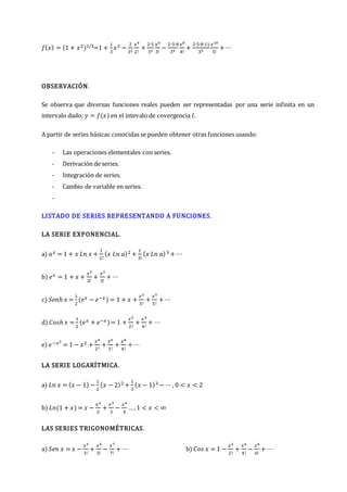 𝑓(𝑥) = (1 + 𝑥2)1/3=1 +
1
3
𝑥2 −
2
32
𝑥4
2!
+
2∙5
33
𝑥6
3!
−
2∙5∙8
34
𝑥8
4!
+
2∙5∙8∙11
35
𝑥10
5!
+ ⋯
OBSERVACIÓN.
Se observa que diversas funciones reales pueden ser representadas por una serie infinita en un
intervalo dado; 𝑦 = 𝑓(𝑥) en el intevalo de covergencia 𝐼.
A partir de series básicas conocidas se pueden obtener otras funciones usando:
- Las operaciones elementales con series.
- Derivación de series.
- Integración de series.
- Cambio de variable en series.
-
LISTADO DE SERIES REPRESENTANDO A FUNCIONES.
LA SERIE EXPONENCIAL.
a) 𝑎𝑥 = 1 + 𝑥 𝐿𝑛 𝑥 +
1
2!
(𝑥 𝐿𝑛 𝑎)2 +
1
3!
(𝑥 𝐿𝑛 𝑎)3 + ⋯
b) 𝑒𝑥 = 1 + 𝑥 +
𝑥2
2!
+
𝑥3
3!
+ ⋯
c) 𝑆𝑒𝑛ℎ 𝑥 =
1
2
(𝑒𝑥 − 𝑒−𝑥) = 1 + 𝑥 +
𝑥3
3!
+
𝑥5
5!
+ ⋯
d) 𝐶𝑜𝑠ℎ 𝑥 =
1
2
(𝑒𝑥 + 𝑒−𝑥)= 1 +
𝑥2
2!
+
𝑥4
4!
+ ⋯
e) 𝑒−𝑥2
= 1 − 𝑥2 +
𝑥4
2!
+
𝑥6
3!
+
𝑥8
4!
+ ⋯
LA SERIE LOGARÍTMICA.
a) 𝐿𝑛 𝑥 = (𝑥 − 1) −
1
2
(𝑥 − 2)2 +
1
3
(𝑥 − 1)3 − ⋯ , 0 < 𝑥 < 2
b) 𝐿𝑛(1 + 𝑥) = 𝑥 −
𝑥2
2
+
𝑥3
3
−
𝑥4
4
…, 1 < 𝑥 < ∞
LAS SERIES TRIGONOMÉTRICAS.
a) 𝑆𝑒𝑛 𝑥 = 𝑥 −
𝑥3
3!
+
𝑥5
5!
−
𝑥7
7!
+ ⋯ b) 𝐶𝑜𝑠 𝑥 = 1 −
𝑥2
2!
+
𝑥4
4!
−
𝑥6
6!
+ ⋯
 
