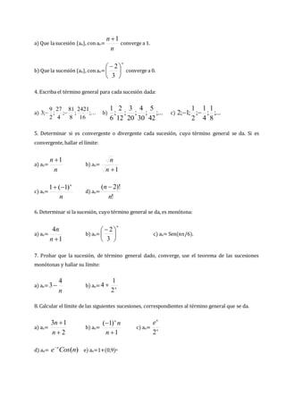 a) Que la sucesión {an}, con an=
n
n 1

converge a 1.
b) Que la sucesión {an}, con an=
n





 
3
2
converge a 0.
4. Escriba el término general para cada sucesión dada:
a) ;...
16
2421
;
8
81
;
4
27
;
2
9
;
3 
 b) ;...
42
5
;
30
4
;
20
3
;
12
2
;
6
1
c) ;...
8
1
;
4
1
;
2
1
;
1
;
2 

5. Determinar si es convergente o divergente cada sucesión, cuyo término general se da. Si es
convergente, hallar el límite:
a) an=
n
n 1

b) an=
1

n
n
c) an=
n
n
)
1
(
1 

d) an=
!
)!
2
(
n
n 
6. Determinar si la sucesión, cuyo término general se da, es monótona:
a) an=
1
4

n
n
b) an=
n





 
3
2
c) an= Sen(n/6).
7. Probar que la sucesión, de término general dado, converge, use el teorema de las sucesiones
monótonas y hallar su límite:
a) an=
n
4
3 b) an= n
2
1
4 
8. Calcular el límite de las siguientes sucesiones, correspondientes al término general que se da.
a) an=
2
1
3


n
n
b) an=
1
)
1
(


n
n
n
c) an= n
n
e
2
d) an= )
(n
Cos
e n

e) an=1+(0,9)n
 