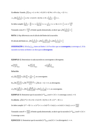 En efecto: Usando 𝑎𝑛
𝑛→∞
𝐿í𝑚 = 𝐿  ∀𝜀 > 0,∃ 𝑁 > 0/ ∀𝑛 > 𝑁  |𝑎𝑛 − 𝐿| < 𝜀 .
 {
𝑛
2𝑛+1
}
𝑛→∞
𝐿í𝑚 =
1
2
 ∀𝜀 > 0,∃ 𝑁 > 0/ ∀𝑛 > 𝑁  |
𝑛
2𝑛+1
−
1
2
| < 𝜀 .
Se debe cumplir: |
𝑛
2𝑛+1
−
1
2
| < 𝜀  |
−1
4𝑛+2
| < 𝜀 
1
4𝑛+2
< 𝜀  4𝑛 + 2 >
1
𝜀
 𝑛 >
1−2𝜀
4𝜀
Tomando como 𝑁 =
1−2𝜀
4𝜀
, el limite queda demostrado, es decir que {
𝑛
2𝑛+1
}
𝑛→∞
𝐿í𝑚 =
1
2
NOTA 1. Hay diferencia con el cálculo del límite de la sucesión:
El cálculo del límite es: {
𝑛
2𝑛+1
}
𝑛→∞
𝐿í𝑚 = {
𝑛/𝑛
2𝑛/𝑛+1/𝑛
}
𝑛→∞
𝐿í𝑚 = {
1
2+1/𝑛
}
𝑛→∞
𝐿í𝑚 =
1
2
OBSERVACIÓN 1. Si la {𝑎𝑛}𝑛≥1 tiene un límite 𝐿 ∈ 𝑅 se dice que es convergente y converge a 𝐿. Si la
sucesión no tiene un límite 𝐿 se dice que es divergente.
EJEMPLO 2. Determinar si cada sucesión es convergente o divergente.
a) {
𝑛+1
2𝑛
}
𝑛≥1
b) {
𝑛2−1
𝑛+1
}
𝑛≥1
c) {
√𝑛
√𝑛+1
}
𝑛≥1
Solución.
𝑎) {
𝑛+1
2𝑛
}
𝑛→∞
𝐿í𝑚 = {
1
2
+
1
2𝑛
}
𝑛→∞
𝐿í𝑚 =
1
2
; es convergente.
b) {
𝑛2−1
𝑛+1
}
𝑛→∞
𝐿í𝑚 =
(𝑛+1)(𝑛−1)
𝑛+1
𝑛→∞
𝐿í𝑚 = (𝑛 − 1) = ∞
𝑛→∞
𝐿í𝑚 ; es divergente.
c) {
√𝑛
√𝑛+1
}
𝑛→∞
𝐿í𝑚 = {
√𝑛/√𝑛
(√𝑛+1)/√𝑛
}
𝑛→∞
𝐿í𝑚 = {
1
1+1/√𝑛
}
𝑛→∞
𝐿í𝑚 = 1 ; es convergente.
EJEMPLO 3. Demostrar que la sucesión {𝑟𝑛}𝑛≥1con 0 < |𝑟| < 1 converge a cero 𝐿 = 0.
En efecto: {𝑟𝑛} = 0
𝑛→∞
𝐿í𝑚  ∀𝜀 > 0, ∃ 𝑁 > 0/ ∀𝑛 > 𝑁  |𝑟𝑛 − 0| < 𝜀
Se debe cumplir: |𝑟𝑛 − 0| < 𝜀  |𝑟𝑛| < 𝜀  𝐿𝑛|𝑟𝑛| < 𝐿𝑛(𝜀)  𝑛 𝐿𝑛|𝑟| < 𝐿𝑛(𝜀)  𝑛 >
𝐿𝑛(𝜀)
𝐿𝑛|𝑟|
Tomando como𝑁 =
𝐿𝑛(𝜀)
𝐿𝑛|𝑟|
, el limite queda demostrado, es decir que la sucesión {𝑟𝑛}𝑛≥1 con0 < |𝑟| <
1 converge a cero.
EJERCICIO 1. Demostrar que la sucesión {𝑟𝑛}𝑛≥1 con |𝑟| > 1 es divergente 𝐿 = ∞.
 
