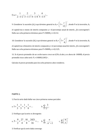 f) an= ;...
5
/
1
5
4
;
4
/
1
4
3
;
3
/
1
3
2
;
2
/
1
2
1




9. Considerar la sucesión {An} cuyotérmino general es An=
n
r







12
1 , donde P es la inversión; An
el capital tras n meses de interés compuesto y r el porcentaje anual de interés. ¿Es convergente?;
Halla sus ocho primeros términos para P=5000$ y r=0,112.
10. Considerar la sucesión {Bn} cuyotérmino general es Bn=
n
r







6
1 , donde P es la inversión; Bn
el capital tras n bimestres de interés compuesto y r el porcentaje anual de interés. ¿Es convergente?;
Halla sus ocho primeros términos para P=5000$ y r=0,1125.
11. Si el precio promedio de un coche nuevo crece un 6,5% al año y es ahora de 14000$, el precio
promedio tras n años será: Pn=14000(1,065)n .
Calcular el precio promedio para los ocho primeros años venideros.
PARTE 2.
1. Para la serie dada hallar sus cinco primeras sumas parciales:
a. ...
9
1
7
1
5
1
3
1
1 



 b. 



1
1
2
3
n
n
2. Verifique que la serie es divergente:
a. ...
16
2421
8
81
4
27
2
9
3 



 b. 

 
1
2
1
n n
n
c. 








1 3
4
k
k
3. Verificar que la serie dada converge:
 