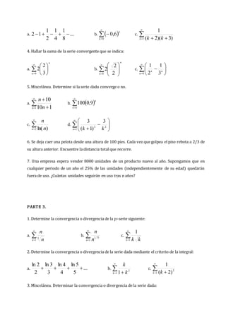 a. ...
8
1
4
1
2
1
1
2 



 b.  




0
6
,
0
k
k
c. 

 

1 )
3
)(
2
(
1
k k
k
4. Hallar la suma de la serie convergente que se indica:
a. 








0 3
2
2
n
n
b. 










0 2
2
2
n
n
c. 









0 3
1
2
1
n
n
n
5. Miscelánea. Determine si la serie dada converge o no.
a. 

 

1 1
10
10
n n
n
b.  


0
9
,
0
100
n
n
c. 

2 )
ln(
n n
n
d. 












1
2
2
3
)
1
(
3
n k
k
6. Se deja caer una pelota desde una altura de 100 pies. Cada vez que golpea el piso rebota a 2/3 de
su altura anterior. Encuentre la distancia total que recorre.
7. Una empresa espera vender 8000 unidades de un producto nuevo al año. Supongamos que en
cualquier periodo de un año el 25% de las unidades (independientemente de su edad) quedarán
fuera de uso. ¿Cuántas unidades seguirán en uso tras n años?
PARTE 3.
1. Determine la convergencia o divergencia de la p–serie siguiente:
a. 

1
5
n n
n
b. 

1
75
,
1
n n
n
c. 

1
1
k k
k
2. Determine la convergencia o divergencia de la serie dada mediante el criterio de la integral:
a. ...
5
5
ln
4
4
ln
3
3
ln
2
2
ln



 b. 

 
1
2
1
k k
k
c. 

 
1
2
)
2
(
1
k k
3. Miscelánea. Determinar la convergencia o divergencia de la serie dada:
 